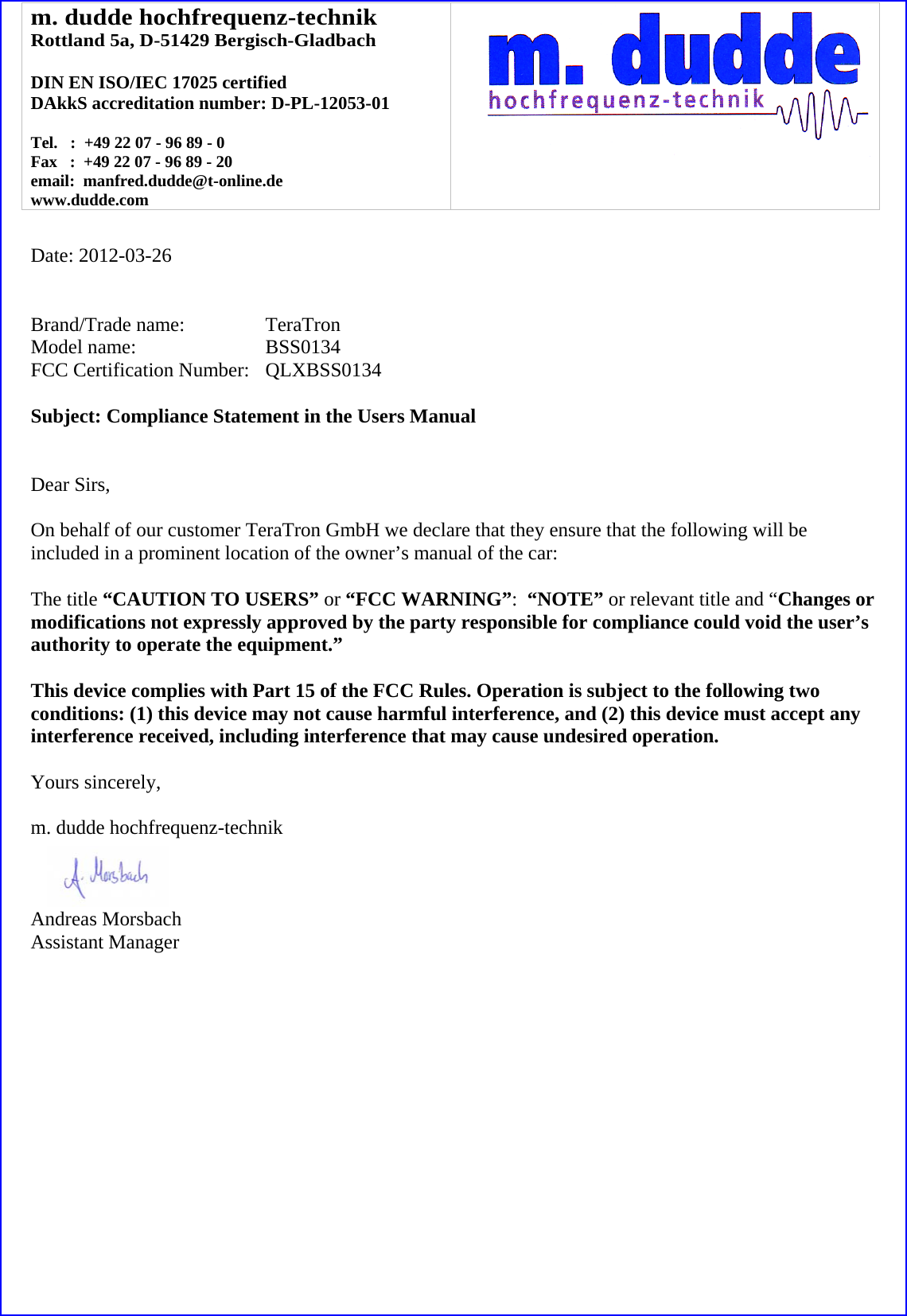 m. dudde hochfrequenz-technik Rottland 5a, D-51429 Bergisch-Gladbach  DIN EN ISO/IEC 17025 certified DAkkS accreditation number: D-PL-12053-01  Tel.   :  +49 22 07 - 96 89 - 0 Fax   :  +49 22 07 - 96 89 - 20 email:  manfred.dudde@t-online.de www.dudde.com    Date: 2012-03-26   Brand/Trade name:     TeraTron Model name:      BSS0134 FCC Certification Number:   QLXBSS0134  Subject: Compliance Statement in the Users Manual   Dear Sirs,  On behalf of our customer TeraTron GmbH we declare that they ensure that the following will be included in a prominent location of the owner&rsquo;s manual of the car:  The title &ldquo;CAUTION TO USERS&rdquo; or &ldquo;FCC WARNING&rdquo;:  &ldquo;NOTE&rdquo; or relevant title and &ldquo;Changes or modifications not expressly approved by the party responsible for compliance could void the user&rsquo;s authority to operate the equipment.&rdquo;   This device complies with Part 15 of the FCC Rules. Operation is subject to the following two conditions: (1) this device may not cause harmful interference, and (2) this device must accept any interference received, including interference that may cause undesired operation.  Yours sincerely,  m. dudde hochfrequenz-technik    Andreas Morsbach Assistant Manager 