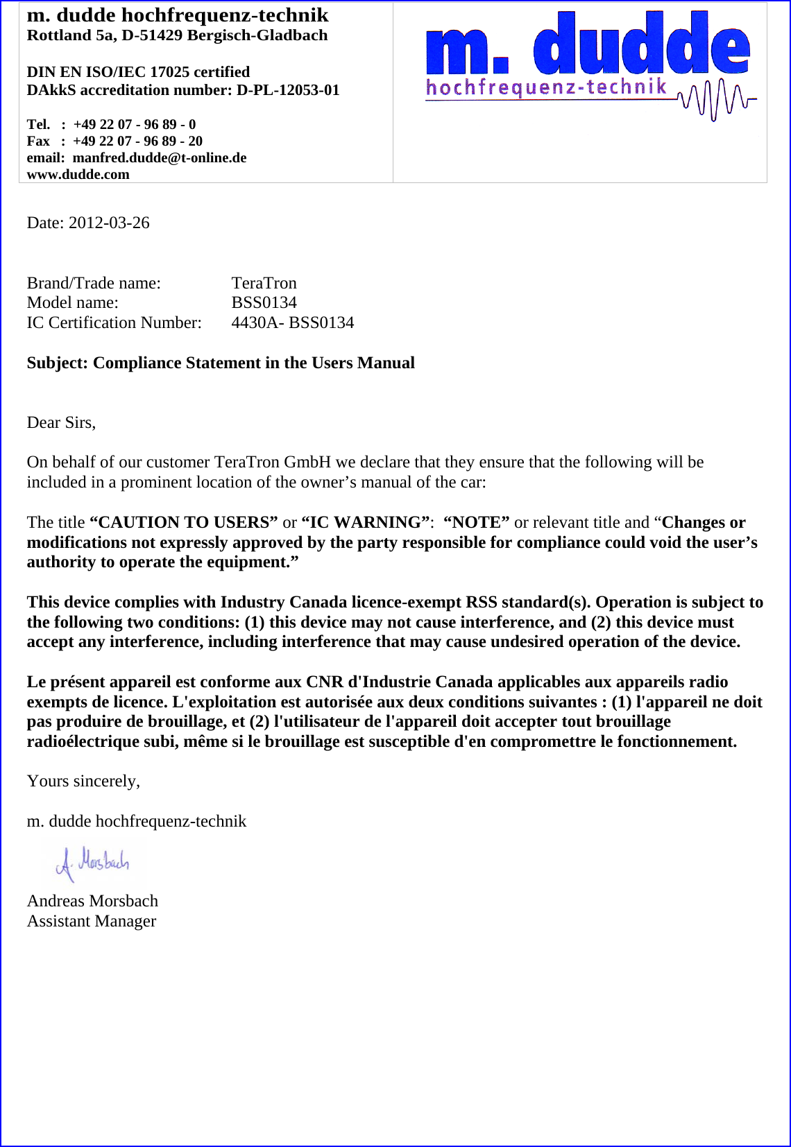 m. dudde hochfrequenz-technik Rottland 5a, D-51429 Bergisch-Gladbach  DIN EN ISO/IEC 17025 certified DAkkS accreditation number: D-PL-12053-01  Tel.   :  +49 22 07 - 96 89 - 0 Fax   :  +49 22 07 - 96 89 - 20 email:  manfred.dudde@t-online.de www.dudde.com     Date: 2012-03-26   Brand/Trade name:     TeraTron Model name:   BSS0134 IC Certification Number:   4430A- BSS0134  Subject: Compliance Statement in the Users Manual   Dear Sirs,  On behalf of our customer TeraTron GmbH we declare that they ensure that the following will be included in a prominent location of the owner&rsquo;s manual of the car:  The title &ldquo;CAUTION TO USERS&rdquo; or &ldquo;IC WARNING&rdquo;:  &ldquo;NOTE&rdquo; or relevant title and &ldquo;Changes or modifications not expressly approved by the party responsible for compliance could void the user&rsquo;s authority to operate the equipment.&rdquo;   This device complies with Industry Canada licence-exempt RSS standard(s). Operation is subject to the following two conditions: (1) this device may not cause interference, and (2) this device must accept any interference, including interference that may cause undesired operation of the device.  Le pr&eacute;sent appareil est conforme aux CNR d'Industrie Canada applicables aux appareils radio exempts de licence. L'exploitation est autoris&eacute;e aux deux conditions suivantes : (1) l'appareil ne doit pas produire de brouillage, et (2) l'utilisateur de l'appareil doit accepter tout brouillage radio&eacute;lectrique subi, m&ecirc;me si le brouillage est susceptible d'en compromettre le fonctionnement.  Yours sincerely,  m. dudde hochfrequenz-technik    Andreas Morsbach Assistant Manager 