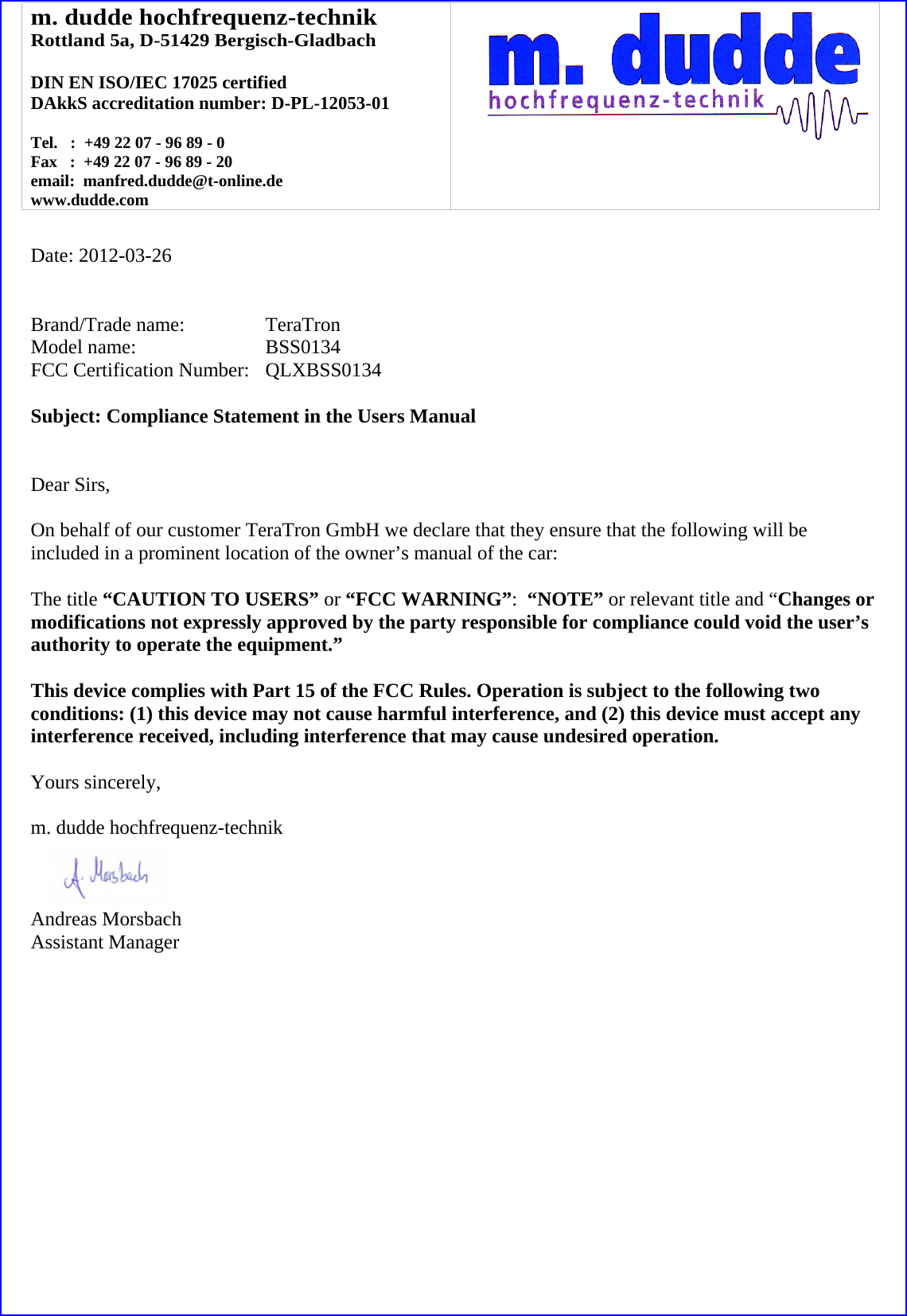 m. dudde hochfrequenz-technik Rottland 5a, D-51429 Bergisch-Gladbach  DIN EN ISO/IEC 17025 certified DAkkS accreditation number: D-PL-12053-01  Tel.   :  +49 22 07 - 96 89 - 0 Fax   :  +49 22 07 - 96 89 - 20 email:  manfred.dudde@t-online.de www.dudde.com    Date: 2012-03-26   Brand/Trade name:     TeraTron Model name:      BSS0134 FCC Certification Number:   QLXBSS0134  Subject: Compliance Statement in the Users Manual   Dear Sirs,  On behalf of our customer TeraTron GmbH we declare that they ensure that the following will be included in a prominent location of the owner’s manual of the car:  The title “CAUTION TO USERS” or “FCC WARNING”:  “NOTE” or relevant title and “Changes or modifications not expressly approved by the party responsible for compliance could void the user’s authority to operate the equipment.”   This device complies with Part 15 of the FCC Rules. Operation is subject to the following two conditions: (1) this device may not cause harmful interference, and (2) this device must accept any interference received, including interference that may cause undesired operation.  Yours sincerely,  m. dudde hochfrequenz-technik    Andreas Morsbach Assistant Manager 