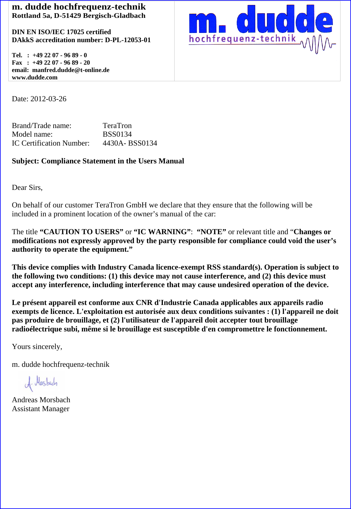 m. dudde hochfrequenz-technik Rottland 5a, D-51429 Bergisch-Gladbach  DIN EN ISO/IEC 17025 certified DAkkS accreditation number: D-PL-12053-01  Tel.   :  +49 22 07 - 96 89 - 0 Fax   :  +49 22 07 - 96 89 - 20 email:  manfred.dudde@t-online.de www.dudde.com     Date: 2012-03-26   Brand/Trade name:     TeraTron Model name:   BSS0134 IC Certification Number:   4430A- BSS0134  Subject: Compliance Statement in the Users Manual   Dear Sirs,  On behalf of our customer TeraTron GmbH we declare that they ensure that the following will be included in a prominent location of the owner’s manual of the car:  The title “CAUTION TO USERS” or “IC WARNING”:  “NOTE” or relevant title and “Changes or modifications not expressly approved by the party responsible for compliance could void the user’s authority to operate the equipment.”   This device complies with Industry Canada licence-exempt RSS standard(s). Operation is subject to the following two conditions: (1) this device may not cause interference, and (2) this device must accept any interference, including interference that may cause undesired operation of the device.  Le présent appareil est conforme aux CNR d&apos;Industrie Canada applicables aux appareils radio exempts de licence. L&apos;exploitation est autorisée aux deux conditions suivantes : (1) l&apos;appareil ne doit pas produire de brouillage, et (2) l&apos;utilisateur de l&apos;appareil doit accepter tout brouillage radioélectrique subi, même si le brouillage est susceptible d&apos;en compromettre le fonctionnement.  Yours sincerely,  m. dudde hochfrequenz-technik    Andreas Morsbach Assistant Manager 