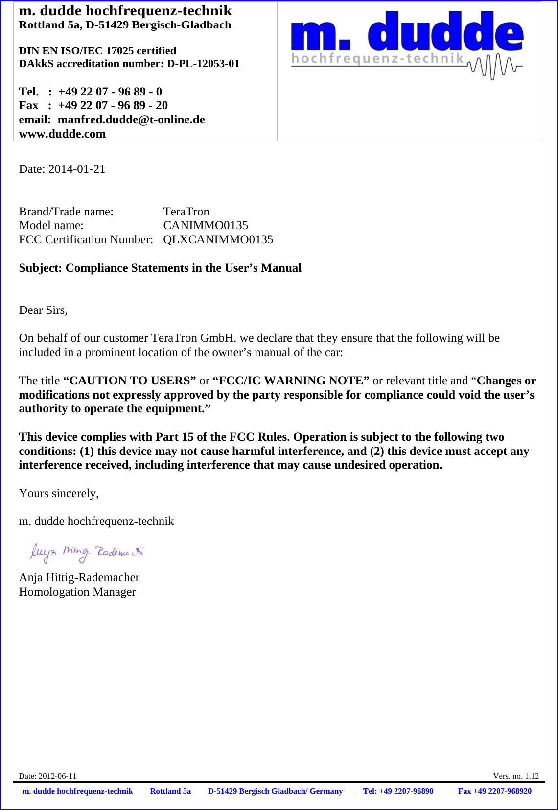 m. dudde hochfrequenz-technik Rottland 5a, D-51429 Bergisch-Gladbach  DIN EN ISO/IEC 17025 certified DAkkS accreditation number: D-PL-12053-01  Tel.   :  +49 22 07 - 96 89 - 0 Fax   :  +49 22 07 - 96 89 - 20 email:  manfred.dudde@t-online.de www.dudde.com  Date: 2012-06-11    Vers. no. 1.12 m. dudde hochfrequenz-technik Rottland 5a D-51429 Bergisch Gladbach/ Germany Tel: +49 2207-96890 Fax +49 2207-968920   Date: 2014-01-21   Brand/Trade name:     TeraTron Model name:      CANIMMO0135 FCC Certification Number:   QLXCANIMMO0135  Subject: Compliance Statements in the User’s Manual   Dear Sirs,  On behalf of our customer TeraTron GmbH. we declare that they ensure that the following will be included in a prominent location of the owner’s manual of the car:  The title “CAUTION TO USERS” or “FCC/IC WARNING NOTE” or relevant title and “Changes or modifications not expressly approved by the party responsible for compliance could void the user’s authority to operate the equipment.”   This device complies with Part 15 of the FCC Rules. Operation is subject to the following two conditions: (1) this device may not cause harmful interference, and (2) this device must accept any interference received, including interference that may cause undesired operation.  Yours sincerely,  m. dudde hochfrequenz-technik    Anja Hittig-Rademacher Homologation Manager 