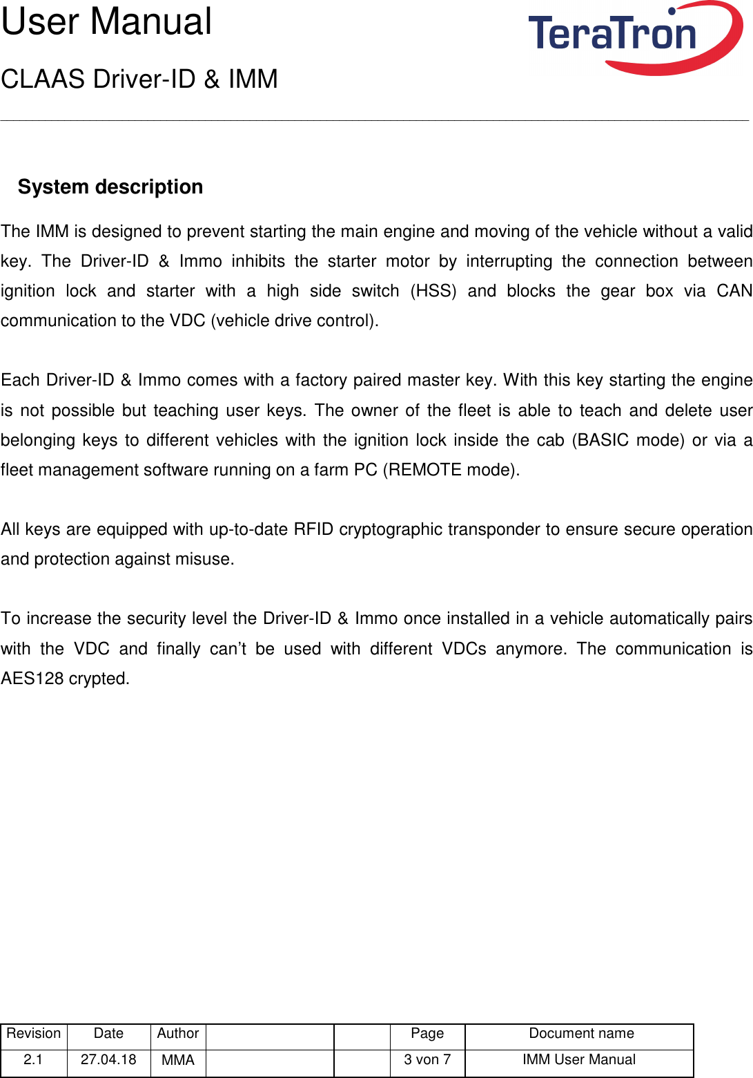 User Manual CLAAS Driver-ID &amp; IMM _____________________________________________________________________________________________________________________ Revision Date  Author   Page  Document name 2.1  27.04.18  MMA      3 von 7  IMM User Manual   System description The IMM is designed to prevent starting the main engine and moving of the vehicle without a valid key.  The  Driver-ID  &amp;  Immo  inhibits  the  starter  motor  by  interrupting  the  connection  between ignition  lock  and  starter  with  a  high  side  switch  (HSS)  and  blocks  the  gear  box  via  CAN communication to the VDC (vehicle drive control).  Each Driver-ID &amp; Immo comes with a factory paired master key. With this key starting the engine is not possible but teaching user keys. The owner of the fleet is able  to teach and delete  user belonging keys to different vehicles with the ignition lock inside the cab (BASIC mode) or via a fleet management software running on a farm PC (REMOTE mode).   All keys are equipped with up-to-date RFID cryptographic transponder to ensure secure operation and protection against misuse.  To increase the security level the Driver-ID &amp; Immo once installed in a vehicle automatically pairs with  the  VDC  and  finally  can’t  be  used  with  different  VDCs  anymore.  The  communication  is AES128 crypted.     