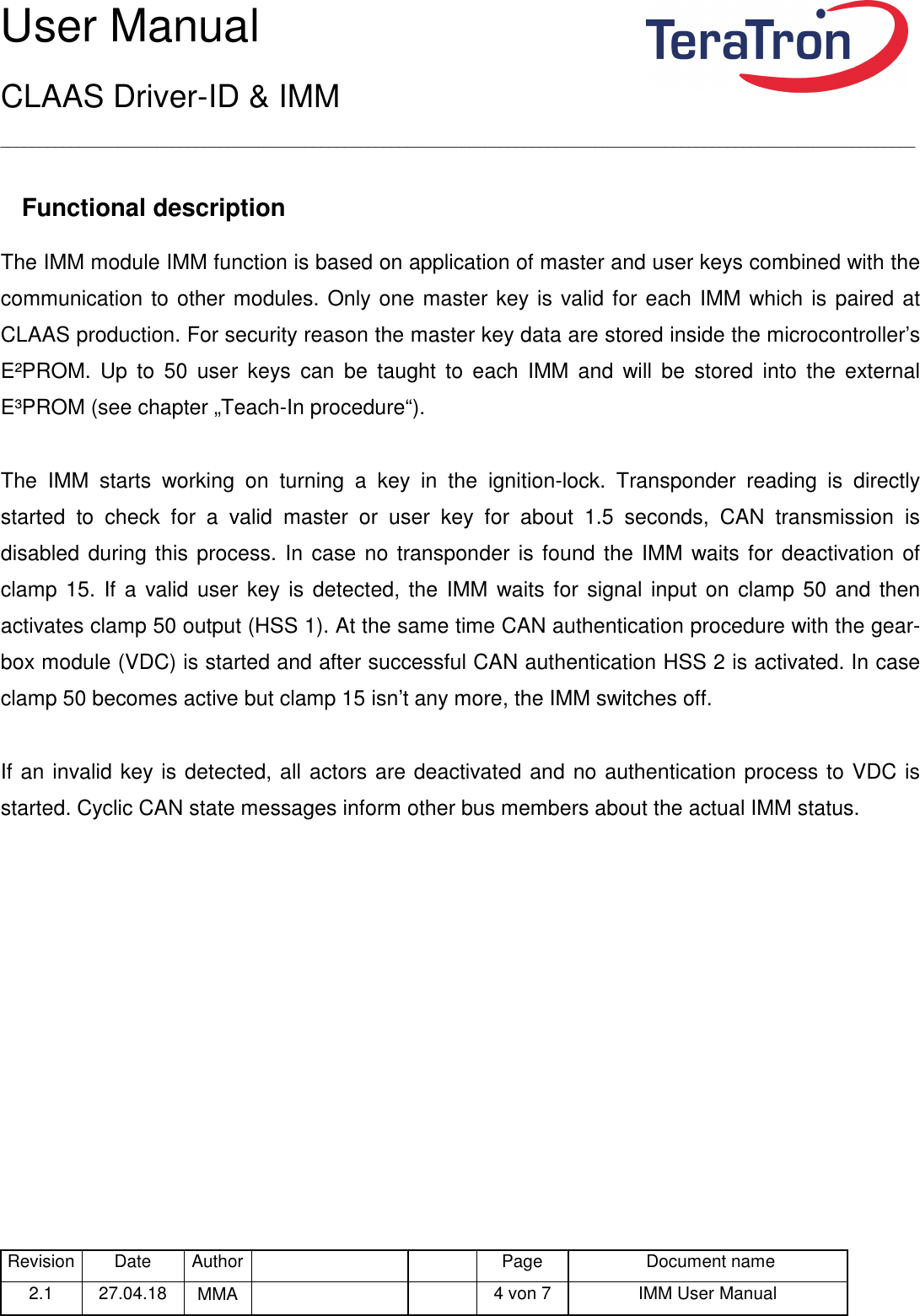 User Manual CLAAS Driver-ID &amp; IMM _____________________________________________________________________________________________________________________ Revision Date  Author   Page  Document name 2.1  27.04.18  MMA      4 von 7  IMM User Manual   Functional description The IMM module IMM function is based on application of master and user keys combined with the communication to other modules. Only one master key is valid for each IMM which is paired at CLAAS production. For security reason the master key data are stored inside the microcontroller’s E²PROM.  Up  to  50  user  keys  can  be  taught  to  each  IMM  and  will  be  stored  into  the  external E³PROM (see chapter „Teach-In procedure“).  The  IMM  starts  working  on  turning  a  key  in  the  ignition-lock.  Transponder  reading  is  directly started  to  check  for  a  valid  master  or  user  key  for  about  1.5  seconds,  CAN  transmission  is disabled during this process. In case no transponder is found the IMM waits for deactivation of clamp 15.  If  a  valid  user  key is detected, the IMM waits for signal input on  clamp 50 and then activates clamp 50 output (HSS 1). At the same time CAN authentication procedure with the gear-box module (VDC) is started and after successful CAN authentication HSS 2 is activated. In case clamp 50 becomes active but clamp 15 isn’t any more, the IMM switches off.  If an invalid key is detected, all actors are deactivated and no authentication process to VDC is started. Cyclic CAN state messages inform other bus members about the actual IMM status.    