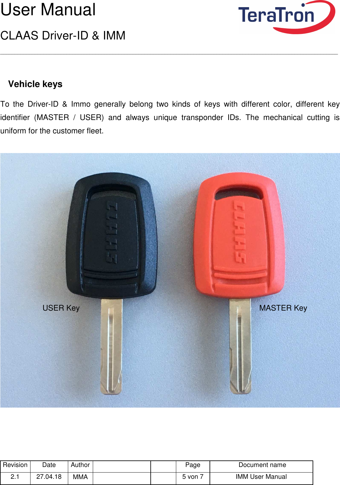 User Manual CLAAS Driver-ID &amp; IMM _____________________________________________________________________________________________________________________ Revision Date  Author   Page  Document name 2.1  27.04.18  MMA      5 von 7  IMM User Manual   Vehicle keys To  the  Driver-ID  &amp;  Immo  generally  belong  two  kinds  of  keys  with  different  color,  different  key identifier  (MASTER  /  USER)  and  always  unique  transponder  IDs.  The  mechanical  cutting  is uniform for the customer fleet.      USER Key                                                                                   MASTER Key 