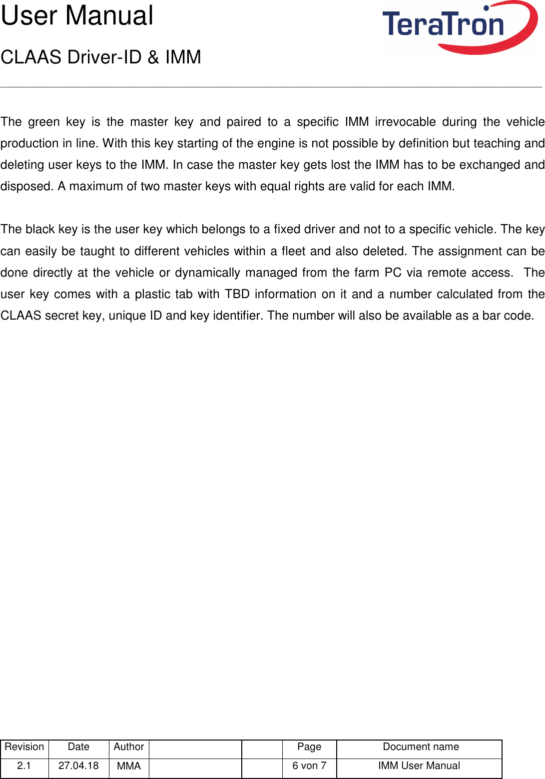 User Manual CLAAS Driver-ID &amp; IMM _____________________________________________________________________________________________________________________ Revision Date  Author   Page  Document name 2.1  27.04.18  MMA      6 von 7  IMM User Manual   The  green  key  is  the  master  key  and  paired  to  a  specific  IMM  irrevocable  during  the  vehicle production in line. With this key starting of the engine is not possible by definition but teaching and deleting user keys to the IMM. In case the master key gets lost the IMM has to be exchanged and disposed. A maximum of two master keys with equal rights are valid for each IMM.  The black key is the user key which belongs to a fixed driver and not to a specific vehicle. The key can easily be taught to different vehicles within a fleet and also deleted. The assignment can be done directly at the vehicle or dynamically managed from the farm PC via remote access.  The user key comes with a plastic tab with TBD information on it and a number calculated from the CLAAS secret key, unique ID and key identifier. The number will also be available as a bar code.    