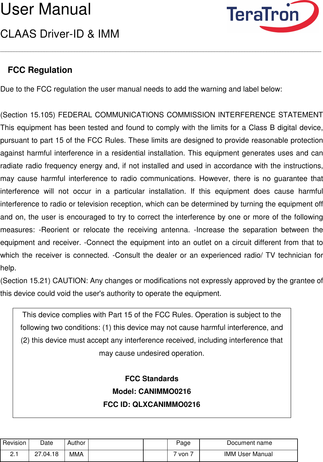 User Manual CLAAS Driver-ID &amp; IMM _____________________________________________________________________________________________________________________ Revision Date  Author   Page  Document name 2.1  27.04.18  MMA      7 von 7  IMM User Manual   FCC Regulation Due to the FCC regulation the user manual needs to add the warning and label below:  (Section 15.105) FEDERAL COMMUNICATIONS COMMISSION INTERFERENCE STATEMENT This equipment has been tested and found to comply with the limits for a Class B digital device, pursuant to part 15 of the FCC Rules. These limits are designed to provide reasonable protection against harmful interference in a residential installation. This equipment generates uses and can radiate radio frequency energy and, if not installed and used in accordance with the instructions, may  cause  harmful  interference  to  radio  communications.  However,  there  is  no  guarantee  that interference  will  not  occur  in  a  particular  installation.  If  this  equipment  does  cause  harmful interference to radio or television reception, which can be determined by turning the equipment off and on, the user is encouraged to try to correct the interference by one or more of the following measures:  -Reorient  or  relocate  the  receiving  antenna.  -Increase  the  separation  between  the equipment and receiver. -Connect the equipment into an outlet on a circuit different from that to which the receiver is connected. -Consult the dealer or an experienced radio/ TV technician for help. (Section 15.21) CAUTION: Any changes or modifications not expressly approved by the grantee of this device could void the user&apos;s authority to operate the equipment.       This device complies with Part 15 of the FCC Rules. Operation is subject to the following two conditions: (1) this device may not cause harmful interference, and (2) this device must accept any interference received, including interference that may cause undesired operation.  FCC Standards Model: CANIMMO0216 FCC ID: QLXCANIMMO0216 