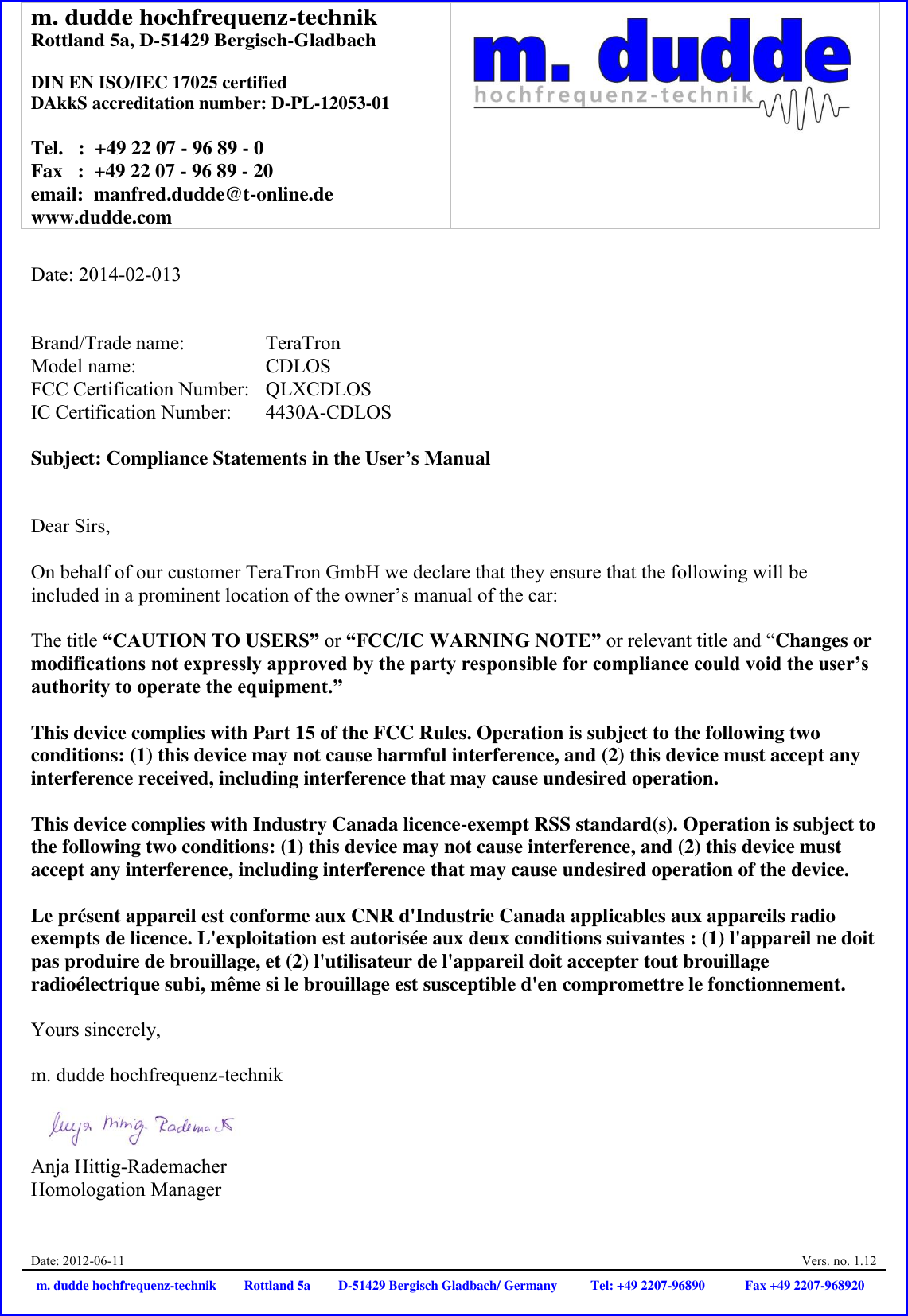 m. dudde hochfrequenz-technik Rottland 5a, D-51429 Bergisch-Gladbach  DIN EN ISO/IEC 17025 certified DAkkS accreditation number: D-PL-12053-01  Tel.   :  +49 22 07 - 96 89 - 0 Fax   :  +49 22 07 - 96 89 - 20 email:  manfred.dudde@t-online.de www.dudde.com   Date: 2012-06-11  Vers. no. 1.12 m. dudde hochfrequenz-technik Rottland 5a D-51429 Bergisch Gladbach/ Germany Tel: +49 2207-96890 Fax +49 2207-968920   Date: 2014-02-013   Brand/Trade name:     TeraTron Model name:      CDLOS FCC Certification Number:   QLXCDLOS IC Certification Number:  4430A-CDLOS  Subject: Compliance Statements in the User’s Manual   Dear Sirs,  On behalf of our customer TeraTron GmbH we declare that they ensure that the following will be included in a prominent location of the owner’s manual of the car:  The title “CAUTION TO USERS” or “FCC/IC WARNING NOTE” or relevant title and “Changes or modifications not expressly approved by the party responsible for compliance could void the user’s authority to operate the equipment.”   This device complies with Part 15 of the FCC Rules. Operation is subject to the following two conditions: (1) this device may not cause harmful interference, and (2) this device must accept any interference received, including interference that may cause undesired operation.  This device complies with Industry Canada licence-exempt RSS standard(s). Operation is subject to the following two conditions: (1) this device may not cause interference, and (2) this device must accept any interference, including interference that may cause undesired operation of the device.  Le présent appareil est conforme aux CNR d&apos;Industrie Canada applicables aux appareils radio exempts de licence. L&apos;exploitation est autorisée aux deux conditions suivantes : (1) l&apos;appareil ne doit pas produire de brouillage, et (2) l&apos;utilisateur de l&apos;appareil doit accepter tout brouillage radioélectrique subi, même si le brouillage est susceptible d&apos;en compromettre le fonctionnement.  Yours sincerely,  m. dudde hochfrequenz-technik    Anja Hittig-Rademacher Homologation Manager 