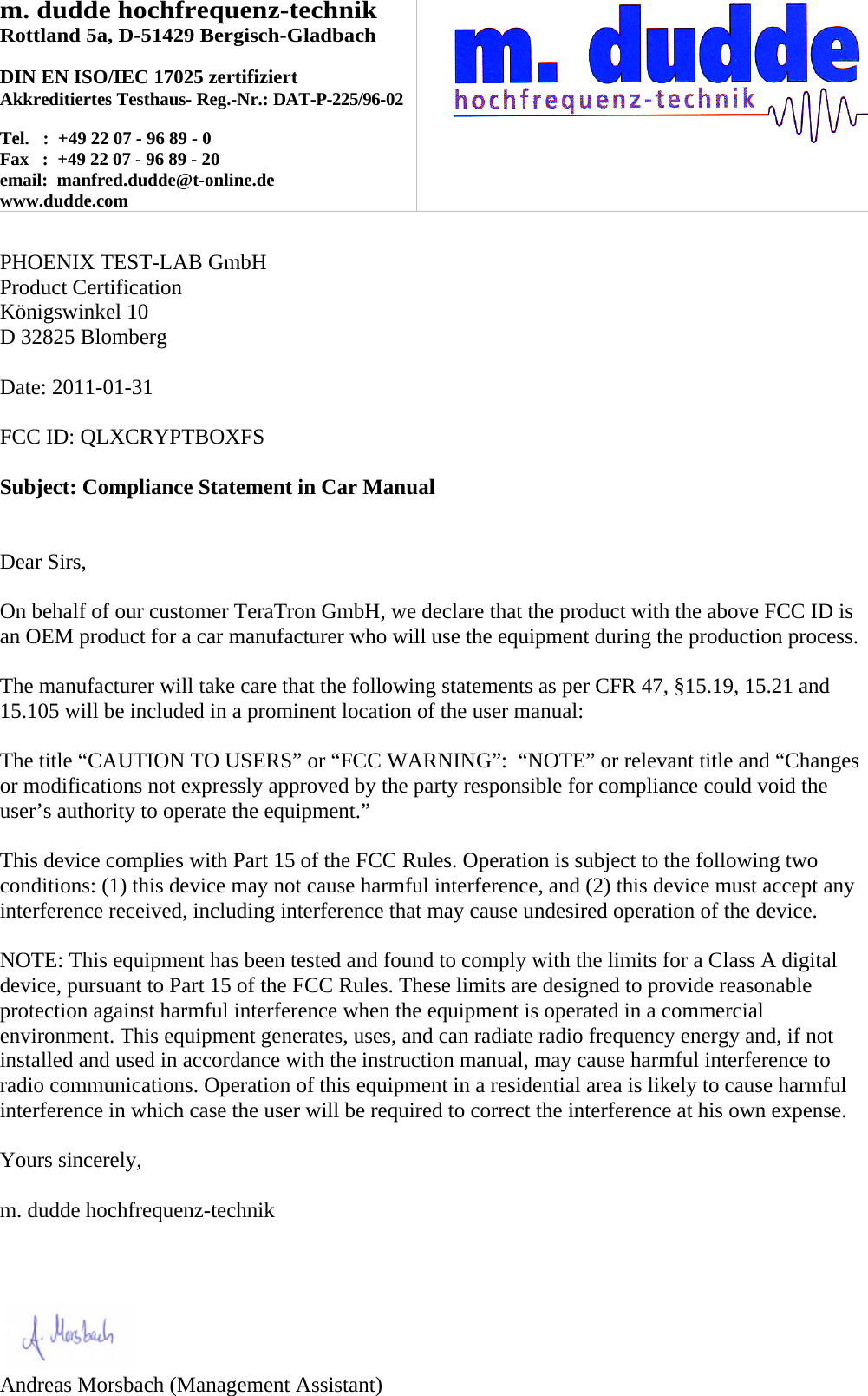 m. dudde hochfrequenz-technik Rottland 5a, D-51429 Bergisch-Gladbach  DIN EN ISO/IEC 17025 zertifiziert Akkreditiertes Testhaus- Reg.-Nr.: DAT-P-225/96-02  Tel.   :  +49 22 07 - 96 89 - 0 Fax   :  +49 22 07 - 96 89 - 20 email:  manfred.dudde@t-online.de www.dudde.com    PHOENIX TEST-LAB GmbH Product Certification Königswinkel 10 D 32825 Blomberg  Date: 2011-01-31  FCC ID: QLXCRYPTBOXFS  Subject: Compliance Statement in Car Manual   Dear Sirs,  On behalf of our customer TeraTron GmbH, we declare that the product with the above FCC ID is an OEM product for a car manufacturer who will use the equipment during the production process.  The manufacturer will take care that the following statements as per CFR 47, §15.19, 15.21 and 15.105 will be included in a prominent location of the user manual:  The title “CAUTION TO USERS” or “FCC WARNING”:  “NOTE” or relevant title and “Changes or modifications not expressly approved by the party responsible for compliance could void the user’s authority to operate the equipment.”   This device complies with Part 15 of the FCC Rules. Operation is subject to the following two conditions: (1) this device may not cause harmful interference, and (2) this device must accept any interference received, including interference that may cause undesired operation of the device.  NOTE: This equipment has been tested and found to comply with the limits for a Class A digital device, pursuant to Part 15 of the FCC Rules. These limits are designed to provide reasonable protection against harmful interference when the equipment is operated in a commercial environment. This equipment generates, uses, and can radiate radio frequency energy and, if not installed and used in accordance with the instruction manual, may cause harmful interference to radio communications. Operation of this equipment in a residential area is likely to cause harmful interference in which case the user will be required to correct the interference at his own expense.  Yours sincerely,  m. dudde hochfrequenz-technik    Andreas Morsbach0DQDJHPHQW$VVLVWDQW
