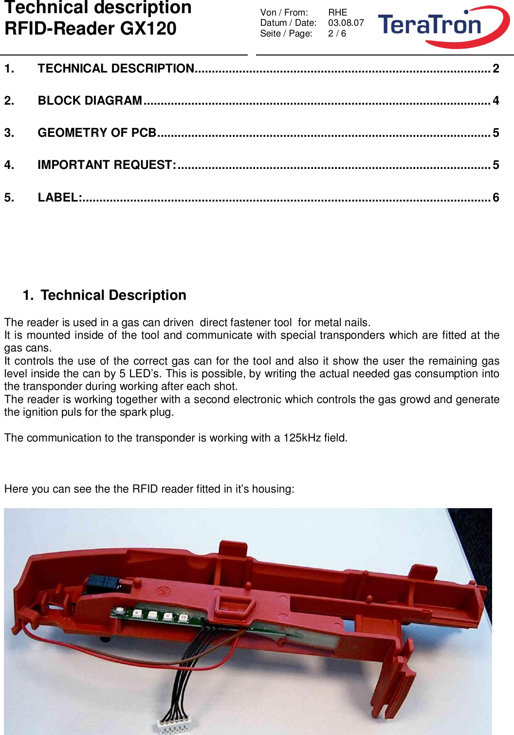 Technical descriptionRFID-Reader GX120 Von / From: RHEDatum / Date:  03.08.07Seite / Page:  2 / 61. TECHNICAL DESCRIPTION.......................................................................................22. BLOCK DIAGRAM......................................................................................................43. GEOMETRY OF PCB..................................................................................................54. IMPORTANT REQUEST:............................................................................................55. LABEL:........................................................................................................................61. Technical DescriptionThe reader is used in a gas can driven  direct fastener tool  for metal nails.It is mounted inside of the tool and communicate with special transponders which are fitted at thegas cans.It controls the use of the correct gas can for the tool and also it show the user the remaining gaslevel inside the can by 5 LED’s. This is possible, by writing the actual needed gas consumption intothe transponder during working after each shot.The reader is working together with a second electronic which controls the gas growd and generatethe ignition puls for the spark plug.The communication to the transponder is working with a 125kHz field.Here you can see the the RFID reader fitted in it’s housing: