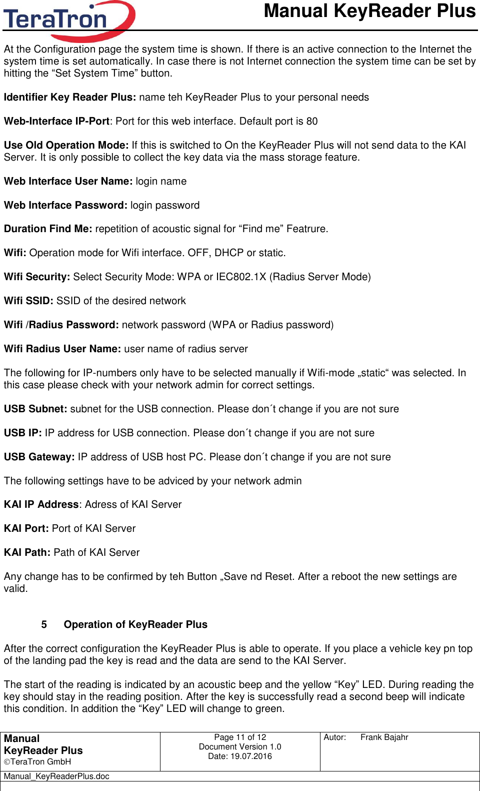       Manual KeyReader Plus   Manual KeyReader Plus TeraTron GmbH Page 11 of 12     Document Version 1.0 Date: 19.07.2016  Autor:  Frank Bajahr   Manual_KeyReaderPlus.doc   At the Configuration page the system time is shown. If there is an active connection to the Internet the system time is set automatically. In case there is not Internet connection the system time can be set by hitting the “Set System Time” button.  Identifier Key Reader Plus: name teh KeyReader Plus to your personal needs  Web-Interface IP-Port: Port for this web interface. Default port is 80  Use Old Operation Mode: If this is switched to On the KeyReader Plus will not send data to the KAI Server. It is only possible to collect the key data via the mass storage feature.   Web Interface User Name: login name  Web Interface Password: login password  Duration Find Me: repetition of acoustic signal for “Find me” Featrure.  Wifi: Operation mode for Wifi interface. OFF, DHCP or static.   Wifi Security: Select Security Mode: WPA or IEC802.1X (Radius Server Mode)  Wifi SSID: SSID of the desired network  Wifi /Radius Password: network password (WPA or Radius password)  Wifi Radius User Name: user name of radius server  The following for IP-numbers only have to be selected manually if Wifi-mode „static“ was selected. In this case please check with your network admin for correct settings.  USB Subnet: subnet for the USB connection. Please don´t change if you are not sure  USB IP: IP address for USB connection. Please don´t change if you are not sure  USB Gateway: IP address of USB host PC. Please don´t change if you are not sure  The following settings have to be adviced by your network admin  KAI IP Address: Adress of KAI Server  KAI Port: Port of KAI Server  KAI Path: Path of KAI Server  Any change has to be confirmed by teh Button „Save nd Reset. After a reboot the new settings are valid.    5  Operation of KeyReader Plus  After the correct configuration the KeyReader Plus is able to operate. If you place a vehicle key pn top of the landing pad the key is read and the data are send to the KAI Server.  The start of the reading is indicated by an acoustic beep and the yellow “Key” LED. During reading the key should stay in the reading position. After the key is successfully read a second beep will indicate this condition. In addition the “Key” LED will change to green. 