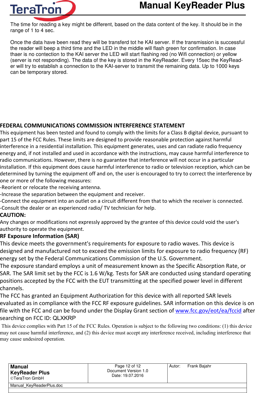       Manual KeyReader Plus   Manual KeyReader Plus TeraTron GmbH Page 12 of 12     Document Version 1.0 Date: 19.07.2016  Autor:  Frank Bajahr   Manual_KeyReaderPlus.doc   The time for reading a key might be different, based on the data content of the key. It should be in the range of 1 to 4 sec.  Once the data have been read they will be transferd tot he KAI server. If the transmission is successful the reader will beep a third time and the LED in the middle will flash green for confirmation. In case thaer is no contection to the KAI server the LED will start flashing red (no Wifi connection) or yellow (server is not responding). The data of the key is stored in the KeyReader. Every 15sec the KeyRead-er will try to establish a connection to the KAI-server to transmit the remaining data. Up to 1000 keys can be temporary stored.   FEDERAL COMMUNICATIONS COMMISSION INTERFERENCE STATEMENT  This equipment has been tested and found to comply with the limits for a Class B digital device, pursuant to part 15 of the FCC Rules. These limits are designed to provide reasonable protection against harmful interference in a residential installation. This equipment generates, uses and can radiate radio frequency energy and, if not installed and used in accordance with the instructions, may cause harmful interference to radio communications. However, there is no guarantee that interference will not occur in a particular installation. If this equipment does cause harmful interference to radio or television reception, which can be determined by turning the equipment off and on, the user is encouraged to try to correct the interference by one or more of the following measures: -Reorient or relocate the receiving antenna. -Increase the separation between the equipment and receiver. -Connect the equipment into an outlet on a circuit different from that to which the receiver is connected. -Consult the dealer or an experienced radio/ TV technician for help. CAUTION:  Any changes or modifications not expressly approved by the grantee of this device could void the user&apos;s authority to operate the equipment. RF Exposure Information (SAR) This device meets the government&apos;s requirements for exposure to radio waves. This device is designed and manufactured not to exceed the emission limits for exposure to radio frequency (RF) energy set by the Federal Communications Commission of the U.S. Government. The exposure standard employs a unit of measurement known as the Specific Absorption Rate, or SAR. The SAR limit set by the FCC is 1.6 W/kg. Tests for SAR are conducted using standard operating positions accepted by the FCC with the EUT transmitting at the specified power level in different channels. The FCC has granted an Equipment Authorization for this device with all reported SAR levels evaluated as in compliance with the FCC RF exposure guidelines. SAR information on this device is on file with the FCC and can be found under the Display Grant section of www.fcc.gov/eot/ea/fccid after searching on FCC ID: QLXKRP  This device complies with Part 15 of the FCC Rules. Operation is subject to the following two conditions: (1) this device may not cause harmful interference, and (2) this device must accept any interference received, including interference that may cause undesired operation.   