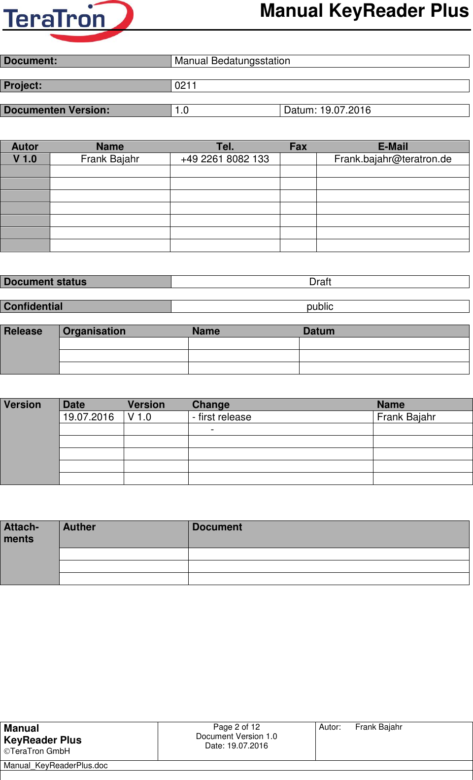       Manual KeyReader Plus   Manual KeyReader Plus TeraTron GmbH Page 2 of 12     Document Version 1.0 Date: 19.07.2016  Autor:  Frank Bajahr   Manual_KeyReaderPlus.doc    Document: Manual Bedatungsstation  Project: 0211  Documenten Version: 1.0 Datum: 19.07.2016   Autor Name Tel. Fax E-Mail V 1.0 Frank Bajahr +49 2261 8082 133  Frank.bajahr@teratron.de                                      Document status Draft  Confidential public  Release Organisation Name Datum               Version Date Version Change Name  19.07.2016 V 1.0 - first release Frank Bajahr    -                           Attach-ments Auther Document                   