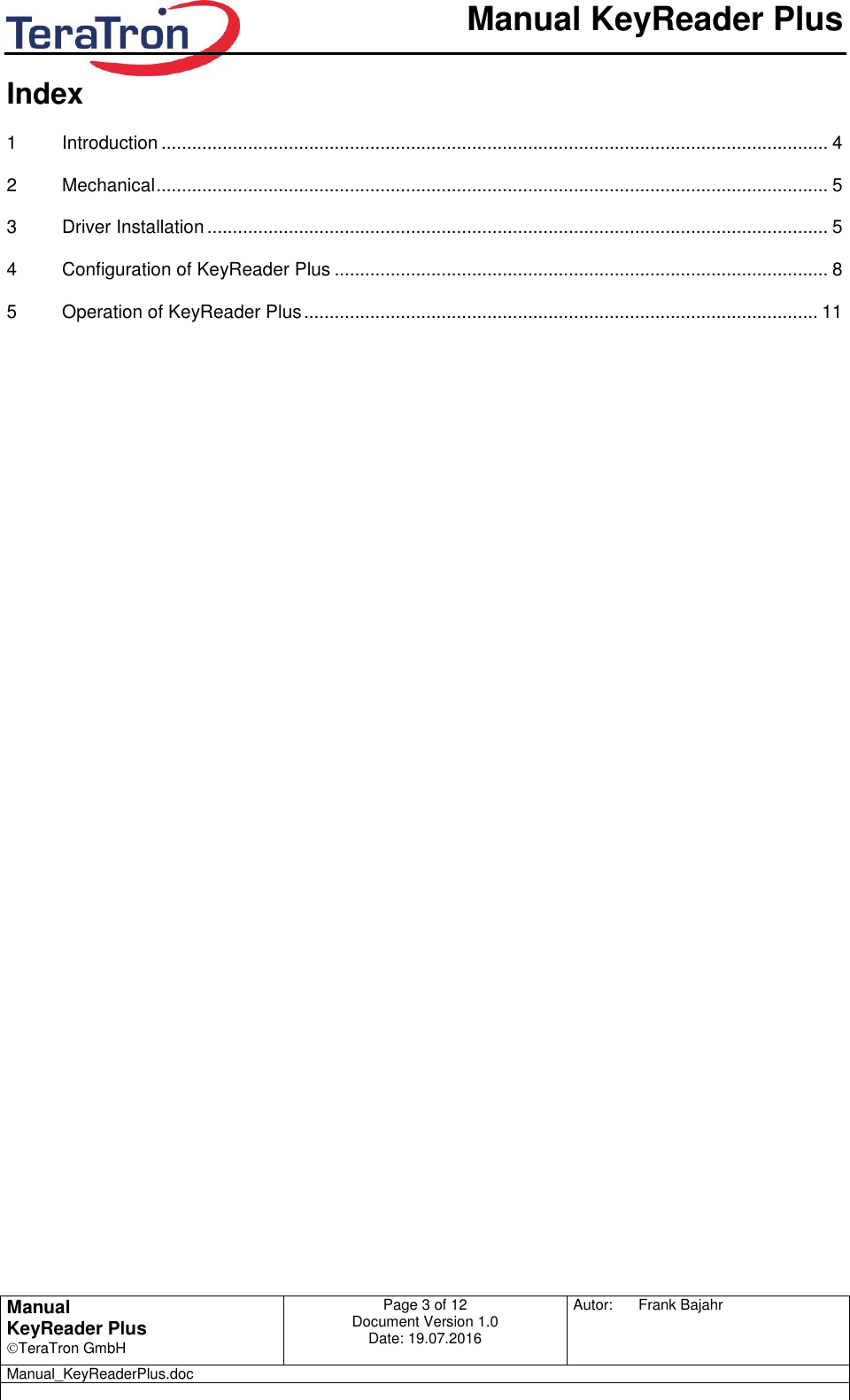       Manual KeyReader Plus   Manual KeyReader Plus TeraTron GmbH Page 3 of 12     Document Version 1.0 Date: 19.07.2016  Autor:  Frank Bajahr   Manual_KeyReaderPlus.doc   Index  1 Introduction ................................................................................................................................... 4 2 Mechanical .................................................................................................................................... 5 3 Driver Installation .......................................................................................................................... 5 4 Configuration of KeyReader Plus ................................................................................................. 8 5 Operation of KeyReader Plus ..................................................................................................... 11 
