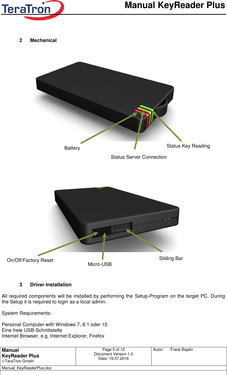       Manual KeyReader Plus   Manual KeyReader Plus TeraTron GmbH Page 5 of 12     Document Version 1.0 Date: 19.07.2016  Autor:  Frank Bajahr   Manual_KeyReaderPlus.doc          2  Mechanical                                           3  Driver Installation   All required components will be installed by performing the  Setup-Program on the target PC. During the Setup it is required to login as a local admin.  System Requirements:  Personal Computer with Windows 7, 8.1 oder 10 Eine freie USB-Schnittstelle  Internet Browser, e.g. Internet Explorer, Firefox  Battery Status Server Connection Status Key Reading On/Off/Factory Reset Micro-USB Sliding Bar 