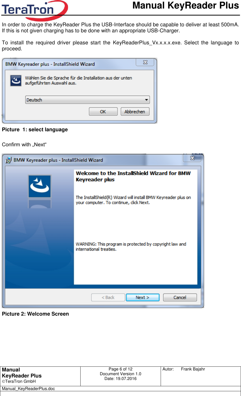       Manual KeyReader Plus   Manual KeyReader Plus TeraTron GmbH Page 6 of 12     Document Version 1.0 Date: 19.07.2016  Autor:  Frank Bajahr   Manual_KeyReaderPlus.doc   In order to charge the KeyReader Plus the USB-Interface should be capable to deliver at least 500mA. If this is not given charging has to be done with an appropriate USB-Charger.   To  install  the  required  driver  please  start  the  KeyReaderPlus_Vx.x.x.x.exe.  Select  the  language  to proceed.   Picture  1: select language  Confirm with „Next“   Picture 2: Welcome Screen   
