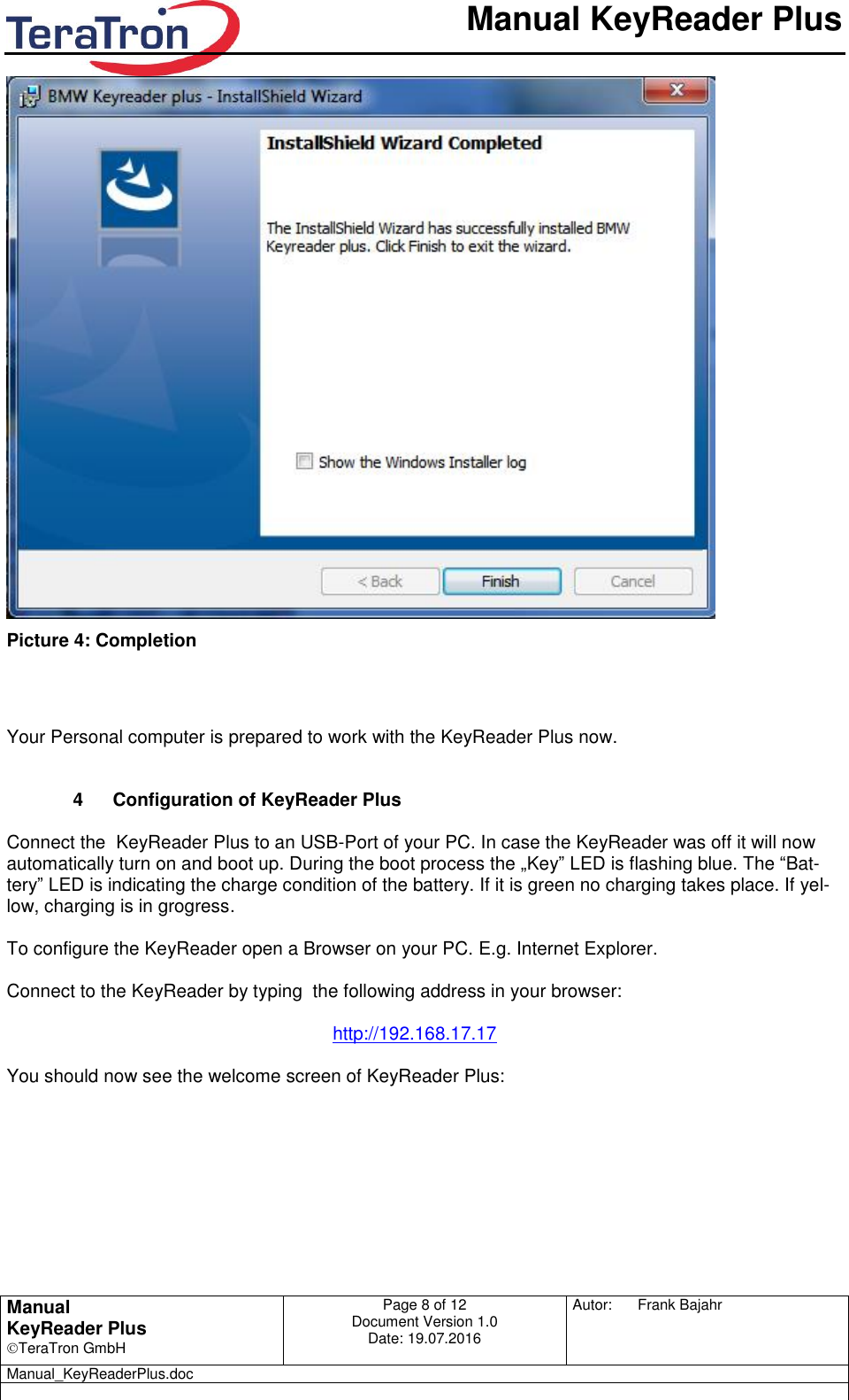       Manual KeyReader Plus   Manual KeyReader Plus TeraTron GmbH Page 8 of 12     Document Version 1.0 Date: 19.07.2016  Autor:  Frank Bajahr   Manual_KeyReaderPlus.doc    Picture 4: Completion    Your Personal computer is prepared to work with the KeyReader Plus now.   4  Configuration of KeyReader Plus  Connect the  KeyReader Plus to an USB-Port of your PC. In case the KeyReader was off it will now automatically turn on and boot up. During the boot process the „Key” LED is flashing blue. The “Bat-tery” LED is indicating the charge condition of the battery. If it is green no charging takes place. If yel-low, charging is in grogress.   To configure the KeyReader open a Browser on your PC. E.g. Internet Explorer.  Connect to the KeyReader by typing  the following address in your browser:  http://192.168.17.17  You should now see the welcome screen of KeyReader Plus:   