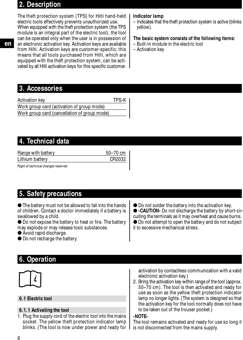 Indicator lamp&ndash; Indicates that the theft protection system is active (blinksyellow).The basic system consists of the following items:&ndash; Built-in module in the electric tool&ndash; Activation key8en2. DescriptionThe theft protection system (TPS) for Hilti hand-heldelectric tools effectively prevents unauthorized use.When equipped with the theft protection system (the TPSmodule is an integral part of the electric tool), the toolcan be operated only when the user is in possession ofan electronic activation key. Activation keys are availablefrom Hilti. Activation keys are customer-specific; thismeans that all tools purchased from Hilti, which areequipped with the theft protection system, can be acti-vated by all Hilti activation keys for this specific customer.3. AccessoriesActivation key TPS-KWork group card (activation of group mode)Work group card (cancellation of group mode)4. Technical dataRange with battery 50&ndash;70 cmLithium battery CR2032Right of technical changes reserved5. Safety precautions●The battery must not be allowed to fall into the handsof children. Contact a doctor immediately if a battery isswallowed by a child.●Do not expose the battery to heat or fire. The batterymay explode or may release toxic substances.●Avoid rapid discharge.●Do not recharge the battery.●Do not solder the battery into the activation key.●-CAUTION- Do not discharge the battery by short-cir-cuiting the terminals as it may overheat and cause burns.●Do not attempt to open the battery and do not subjectit to excessive mechanical stress.6. Operation6.1 Electric tool6.1.1 Activating the tool1. Plug the supply cord of the electric tool into the mainssocket. The yellow theft protection indicator lampblinks. (The tool is now under power and ready foractivation by contactless communication with a validelectronic activation key.)2. Bring the activation key within range of the tool (approx.50&ndash;70 cm). The tool is then activated and ready foruse as soon as the yellow theft protection indicatorlamp no longer lights. (The system is designed so thatthe activation key for the tool normally does not haveto be taken out of the trouser pocket.)-NOTE- The tool remains activated and ready for use so long itis not disconnected from the mains supply.