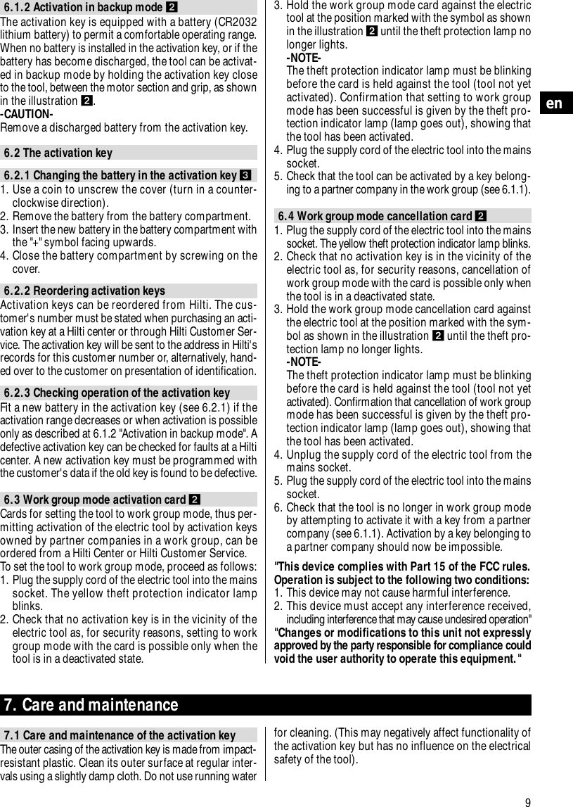 9en6.1.2 Activation in backup mode ẅThe activation key is equipped with a battery (CR2032lithium battery) to permit a comfortable operating range.When no battery is installed in the activation key, or if thebattery has become discharged, the tool can be activat-ed in backup mode by holding the activation key closeto the tool, between the motor section and grip, as shownin the illustration ẅ.-CAUTION- Remove a discharged battery from the activation key.6.2 The activation key6.2.1 Changing the battery in the activation key Ẇ1. Use a coin to unscrew the cover (turn in a counter-clockwise direction).2. Remove the battery from the battery compartment.3. Insert the new battery in the battery compartment withthe "+" symbol facing upwards.4. Close the battery compartment by screwing on thecover.6.2.2 Reordering activation keysActivation keys can be reordered from Hilti. The cus-tomer's number must be stated when purchasing an acti-vation key at a Hilti center or through Hilti Customer Ser-vice. The activation key will be sent to the address in Hilti'srecords for this customer number or, alternatively, hand-ed over to the customer on presentation of identification.6.2.3 Checking operation of the activation keyFit a new battery in the activation key (see 6.2.1) if theactivation range decreases or when activation is possibleonly as described at 6.1.2 "Activation in backup mode". Adefective activation key can be checked for faults at a Hilticenter. A new activation key must be programmed withthe customer's data if the old key is found to be defective.6.3 Work group mode activation card ẅCards for setting the tool to work group mode, thus per-mitting activation of the electric tool by activation keysowned by partner companies in a work group, can beordered from a Hilti Center or Hilti Customer Service.To set the tool to work group mode, proceed as follows:1. Plug the supply cord of the electric tool into the mainssocket. The yellow theft protection indicator lampblinks.2. Check that no activation key is in the vicinity of theelectric tool as, for security reasons, setting to workgroup mode with the card is possible only when thetool is in a deactivated state.3. Hold the work group mode card against the electrictool at the position marked with the symbol as shownin the illustration ẅuntil the theft protection lamp nolonger lights.-NOTE-The theft protection indicator lamp must be blinkingbefore the card is held against the tool (tool not yetactivated). Confirmation that setting to work groupmode has been successful is given by the theft pro-tection indicator lamp (lamp goes out), showing thatthe tool has been activated.4. Plug the supply cord of the electric tool into the mainssocket.5. Check that the tool can be activated by a key belong-ing to a partner company in the work group (see 6.1.1).6.4 Work group mode cancellation card ẅ1. Plug the supply cord of the electric tool into the mainssocket. The yellow theft protection indicator lamp blinks. 2. Check that no activation key is in the vicinity of theelectric tool as, for security reasons, cancellation ofwork group mode with the card is possible only whenthe tool is in a deactivated state.3. Hold the work group mode cancellation card againstthe electric tool at the position marked with the sym-bol as shown in the illustration ẅuntil the theft pro-tection lamp no longer lights.-NOTE-The theft protection indicator lamp must be blinkingbefore the card is held against the tool (tool not yetactivated). Confirmation that cancellation of work groupmode has been successful is given by the theft pro-tection indicator lamp (lamp goes out), showing thatthe tool has been activated.4. Unplug the supply cord of the electric tool from themains socket.5. Plug the supply cord of the electric tool into the mainssocket.6. Check that the tool is no longer in work group modeby attempting to activate it with a key from a partnercompany (see 6.1.1). Activation by a key belonging toa partner company should now be impossible."This device complies with Part 15 of the FCC rules.Operation is subject to the following two conditions:1. This device may not cause harmful interference.2. This device must accept any interference received,including interference that may cause undesired operation""Changes or modifications to this unit not expresslyapproved by the party responsible for compliance couldvoid the user authority to operate this equipment."7. Care and maintenance7.1 Care and maintenance of the activation keyThe outer casing of the activation key is made from impact-resistant plastic. Clean its outer surface at regular inter-vals using a slightly damp cloth. Do not use running waterfor cleaning. (This may negatively affect functionality ofthe activation key but has no influence on the electricalsafety of the tool).