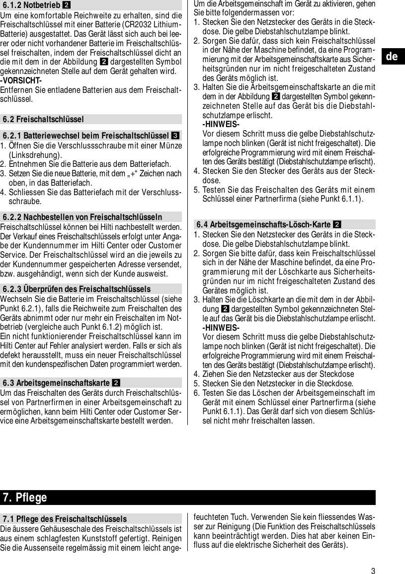 3de6.1.2 Notbetrieb ẅUm eine komfortable Reichweite zu erhalten, sind dieFreischaltschl&uuml;ssel mit einer Batterie (CR2032 Lithium-Batterie) ausgestattet. Das Ger&auml;t l&auml;sst sich auch bei lee-rer oder nicht vorhandener Batterie im Freischaltschl&uuml;s-sel freischalten, indem der Freischaltschl&uuml;ssel dicht andie mit dem in der Abbildung ẅdargestellten Symbolgekennzeichneten Stelle auf dem Ger&auml;t gehalten wird.-VORSICHT- Entfernen Sie entladene Batterien aus dem Freischalt-schl&uuml;ssel.6.2 Freischaltschl&uuml;ssel6.2.1 Batteriewechsel beim Freischaltschl&uuml;ssel Ẇ1. &Ouml;ffnen Sie die Verschlussschraube mit einer M&uuml;nze(Linksdrehung).2. Entnehmen Sie die Batterie aus dem Batteriefach.3. Setzen Sie die neue Batterie, mit dem &bdquo;+&ldquo; Zeichen nachoben, in das Batteriefach.4. Schliessen Sie das Batteriefach mit der Verschluss-schraube.6.2.2 Nachbestellen von Freischaltschl&uuml;sseln Freischaltschl&uuml;ssel k&ouml;nnen bei Hilti nachbestellt werden.Der Verkauf eines Freischaltschl&uuml;ssels erfolgt unter Anga-be der Kundennummer im Hilti Center oder CustomerService. Der Freischaltschl&uuml;ssel wird an die jeweils zuder Kundennummer gespeicherten Adresse versendet,bzw. ausgeh&auml;ndigt, wenn sich der Kunde ausweist.6.2.3 &Uuml;berpr&uuml;fen des Freischaltschl&uuml;sselsWechseln Sie die Batterie im Freischaltschl&uuml;ssel (siehePunkt 6.2.1), falls die Reichweite zum Freischalten desGer&auml;ts abnimmt oder nur mehr ein Freischalten im Not-betrieb (vergleiche auch Punkt 6.1.2) m&ouml;glich ist.Ein nicht funktionierender Freischaltschl&uuml;ssel kann imHilti Center auf Fehler analysiert werden. Falls er sich alsdefekt herausstellt, muss ein neuer Freischaltschl&uuml;sselmit den kundenspezifischen Daten programmiert werden.6.3 Arbeitsgemeinschaftskarte ẅUm das Freischalten des Ger&auml;ts durch Freischaltschl&uuml;s-sel von Partnerfirmen in einer Arbeitsgemeinschaft zuerm&ouml;glichen, kann beim Hilti Center oder Customer Ser-vice eine Arbeitsgemeinschaftskarte bestellt werden.Um die Arbeitsgemeinschaft im Ger&auml;t zu aktivieren, gehenSie bitte folgendermassen vor:1. Stecken Sie den Netzstecker des Ger&auml;ts in die Steck-dose. Die gelbe Diebstahlschutzlampe blinkt. 2. Sorgen Sie daf&uuml;r, dass sich kein Freischaltschl&uuml;sselin der N&auml;he der Maschine befindet, da eine Program-mierung mit der Arbeitsgemeinschaftskarte aus Sicher-heitsgr&uuml;nden nur im nicht freigeschalteten Zustanddes Ger&auml;ts m&ouml;glich ist.3. Halten Sie die Arbeitsgemeinschaftskarte an die mitdem in der Abbildung ẅdargestellten Symbol gekenn-zeichneten Stelle auf das Ger&auml;t bis die Diebstahl-schutzlampe erlischt. -HINWEIS-Vor diesem Schritt muss die gelbe Diebstahlschutz-lampe noch blinken (Ger&auml;t ist nicht freigeschaltet). Dieerfolgreiche Programmierung wird mit einem Freischal-ten des Ger&auml;ts best&auml;tigt (Diebstahlschutzlampe erlischt).4. Stecken Sie den Stecker des Ger&auml;ts aus der Steck-dose.5. Testen Sie das Freischalten des Ger&auml;ts mit einemSchl&uuml;ssel einer Partnerfirma (siehe Punkt 6.1.1).6.4 Arbeitsgemeinschafts-L&ouml;sch-Karte ẅ1. Stecken Sie den Netzstecker des Ger&auml;ts in die Steck-dose. Die gelbe Diebstahlschutzlampe blinkt. 2. Sorgen Sie bitte daf&uuml;r, dass kein Freischaltschl&uuml;sselsich in der N&auml;he der Maschine befindet, da eine Pro-grammierung mit der L&ouml;schkarte aus Sicherheits-gr&uuml;nden nur im nicht freigeschalteten Zustand desGer&auml;tes m&ouml;glich ist.3. Halten Sie die L&ouml;schkarte an die mit dem in der Abbil-dung ẅdargestellten Symbol gekennzeichneten Stel-le auf das Ger&auml;t bis die Diebstahlschutzlampe erlischt. -HINWEIS-Vor diesem Schritt muss die gelbe Diebstahlschutz-lampe noch blinken (Ger&auml;t ist nicht freigeschaltet). Dieerfolgreiche Programmierung wird mit einem Freischal-ten des Ger&auml;ts best&auml;tigt (Diebstahlschutzlampe erlischt).4. Ziehen Sie den Netzstecker aus der Steckdose5. Stecken Sie den Netzstecker in die Steckdose. 6. Testen Sie das L&ouml;schen der Arbeitsgemeinschaft imGer&auml;t mit einem Schl&uuml;ssel einer Partnerfirma (siehePunkt 6.1.1). Das Ger&auml;t darf sich von diesem Schl&uuml;s-sel nicht mehr freischalten lassen.7. Pflege7.1 Pflege des Freischaltschl&uuml;sselsDie &auml;ussere Geh&auml;useschale des Freischaltschl&uuml;ssels istaus einem schlagfesten Kunststoff gefertigt. ReinigenSie die Aussenseite regelm&auml;ssig mit einem leicht ange-feuchteten Tuch. Verwenden Sie kein fliessendes Was-ser zur Reinigung (Die Funktion des Freischaltschl&uuml;sselskann beeintr&auml;chtigt werden. Dies hat aber keinen Ein-fluss auf die elektrische Sicherheit des Ger&auml;ts).