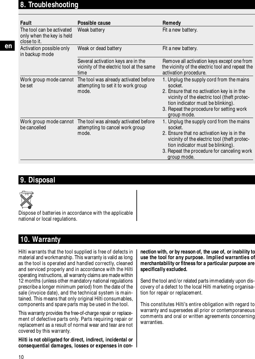 10en8. TroubleshootingFault Possible cause RemedyThe tool can be activated  Weak battery Fit a new battery.only when the key is heldclose to it.Activation possible only Weak or dead battery Fit a new battery.in backup modeSeveral activation keys are in the Remove all activation keys except one from vicinity of the electric tool at the same  the vicinity of the electric tool and repeat the time activation procedure.Work group mode cannot The tool was already activated before 1. Unplug the supply cord from the mainsbe set   attempting to set it to work group socket.mode. 2. Ensure that no activation key is in the vicinity of the electric tool (theft protec-tion indicator must be blinking).3. Repeat the procedure for setting workgroup mode.Work group mode cannot The tool was already activated before 1. Unplug the supply cord from the mains be cancelled attempting to cancel work group  socket.mode.  2. Ensure that no activation key is in the vicinity of the electric tool (theft protec-tion indicator must be blinking).3. Repeat the procedure for canceling workgroup mode.10. WarrantyHilti warrants that the tool supplied is free of defects inmaterial and workmanship. This warranty is valid as longas the tool is operated and handled correctly, cleanedand serviced properly and in accordance with the Hiltioperating instructions, all warranty claims are made within12 months (unless other mandatory national regulationsprescribe a longer minimum period) from the date of thesale (invoice date), and the technical system is main-tained. This means that only original Hilti consumables,components and spare parts may be used in the tool.This warranty provides the free-of-charge repair or replace-ment of defective parts only. Parts requiring repair orreplacement as a result of normal wear and tear are notcovered by this warranty.Hilti is not obligated for direct, indirect, incidental orconsequential damages, losses or expenses in con-9. DisposalDispose of batteries in accordance with the applicablenational or local regulations.nection with, or by reason of, the use of, or inability touse the tool for any purpose. Implied warranties ofmerchantability or fitness for a particular purpose arespecifically excluded.Send the tool and/or related parts immediately upon dis-covery of a defect to the local Hilti marketing organisa-tion for repair or replacement.This constitutes Hilti&rsquo;s entire obligation with regard towarranty and supersedes all prior or contemporaneouscomments and oral or written agreements concerningwarranties.