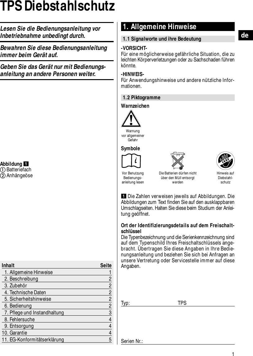 1deTPS Diebstahlschutz 1. Allgemeine Hinweise1.1 Signalworte und ihre Bedeutung-VORSICHT-F&uuml;r eine m&ouml;glicherweise gef&auml;hrliche Situation, die zuleichten K&ouml;rperverletzungen oder zu Sachschaden f&uuml;hrenk&ouml;nnte.-HINWEIS-F&uuml;r Anwendungshinweise und andere n&uuml;tzliche Infor-mationen.1.2 PiktogrammeInhalt Seite1. Allgemeine Hinweise 12. Beschreibung 23. Zubeh&ouml;r 24. Technische Daten 25. Sicherheitshinweise 26. Bedienung 27. Pflege und Instandhaltung 38. Fehlersuche 49. Entsorgung 410. Garantie 411. EG-Konformit&auml;tserkl&auml;rung 5Abbildung BatteriefachAnh&auml;nge&ouml;seDie Zahlen verweisen jeweils auf Abbildungen. DieAbbildungen zum Text finden Sie auf den ausklappbarenUmschlagseiten. Halten Sie diese beim Studium der Anlei-tung ge&ouml;ffnet.Ort der Identifizierungsdetails auf dem Freischalt-schl&uuml;sselDie Typenbezeichnung und die Serienkennzeichnung sindauf dem Typenschild Ihres Freischaltschl&uuml;ssels ange-bracht. &Uuml;bertragen Sie diese Angaben in Ihre Bedie-nungsanleitung und beziehen Sie sich bei Anfragen anunsere Vertretung oder Servicestelle immer auf dieseAngaben.Typ: TPSSerien Nr.:WarnzeichenWarnung vor allgemeinerGefahrVor BenutzungBedienungs-anleitung lesenDie Batterien d&uuml;rfen nicht&uuml;ber den M&uuml;ll entsorgtwerdenHinweis aufDiebstahl-schutzSymboleLesen Sie die Bedienungsanleitung vorInbetriebnahme unbedingt durch.Bewahren Sie diese Bedienungsanleitungimmer beim Ger&auml;t auf.Geben Sie das Ger&auml;t nur mit Bedienungs-anleitung an andere Personen weiter.