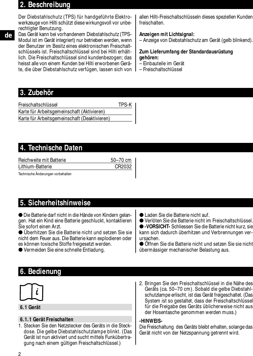 allen Hilti-Freischaltschl&uuml;sseln dieses speziellen Kundenfreischalten.Anzeigen mit Lichtsignal:&ndash; Anzeige von Diebstahlschutz am Ger&auml;t (gelb blinkend).Zum Lieferumfang der Standardausr&uuml;stunggeh&ouml;ren:&ndash; Einbauteile im Ger&auml;t&ndash; Freischaltschl&uuml;ssel2de2. BeschreibungDer Diebstahlschutz (TPS) f&uuml;r handgef&uuml;hrte Elektro-werkzeuge von Hilti sch&uuml;tzt diese wirkungsvoll vor unbe-rechtigter Benutzung. Das Ger&auml;t kann bei vorhandenem Diebstahlschutz (TPS-Modul ist im Ger&auml;t integriert) nur betrieben werden, wennder Benutzer im Besitz eines elektronischen Freischalt-schl&uuml;ssels ist. Freischaltschl&uuml;ssel sind bei Hilti erh&auml;lt-lich. Die Freischaltschl&uuml;ssel sind kundenbezogen; dasheisst alle von einem Kunden bei Hilti erworbenen Ger&auml;-te, die &uuml;ber Diebstahlschutz verf&uuml;gen, lassen sich von3. Zubeh&ouml;rFreischaltschl&uuml;ssel TPS-KKarte f&uuml;r Arbeitsgemeinschaft (Aktivieren)Karte f&uuml;r Arbeitsgemeinschaft (Deaktivieren)4. Technische DatenReichweite mit Batterie 50&ndash;70 cmLithium-Batterie CR2032Technische &Auml;nderungen vorbehalten5. Sicherheitshinweise●Die Batterie darf nicht in die H&auml;nde von Kindern gelan-gen. Hat ein Kind eine Batterie geschluckt, kontaktierenSie sofort einen Arzt.●&Uuml;berhitzen Sie die Batterie nicht und setzen Sie sienicht dem Feuer aus. Die Batterie kann explodieren oderes k&ouml;nnen toxische Stoffe freigesetzt werden.●Vermeiden Sie eine schnelle Entladung.●Laden Sie die Batterie nicht auf.●Verl&ouml;ten Sie die Batterie nicht im Freischaltschl&uuml;ssel.●-VORSICHT- Schliessen Sie die Batterie nicht kurz, siekann sich dadurch &uuml;berhitzen und Verbrennungen ver-ursachen.●&Ouml;ffnen Sie die Batterie nicht und setzen Sie sie nicht&uuml;berm&auml;ssiger mechanischer Belastung aus.6. Bedienung6.1 Ger&auml;t6.1.1 Ger&auml;t Freischalten1. Stecken Sie den Netzstecker des Ger&auml;ts in die Steck-dose. Die gelbe Diebstahlschutzlampe blinkt. (DasGer&auml;t ist nun aktiviert und sucht mittels Funk&uuml;bertra-gung nach einem g&uuml;ltigen Freischaltschl&uuml;ssel.)2. Bringen Sie den Freischaltschl&uuml;ssel in die N&auml;he desGer&auml;ts (ca. 50&ndash;70 cm). Sobald die gelbe Diebstahl-schutzlampe erlischt, ist das Ger&auml;t freigeschaltet. (DasSystem ist so gestaltet, dass der Freischaltschl&uuml;sself&uuml;r die Freigabe des Ger&auml;ts &uuml;blicherweise nicht ausder Hosentasche genommen werden muss.)-HINWEIS- Die Freischaltung  des Ger&auml;ts bleibt erhalten, solange dasGer&auml;t nicht von der Netzspannung getrennt wird. 
