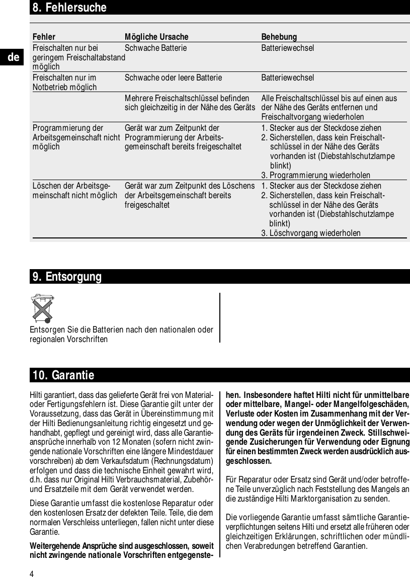4de8. FehlersucheFehler M&ouml;gliche Ursache BehebungFreischalten nur bei  Schwache Batterie Batteriewechselgeringem Freischaltabstand m&ouml;glichFreischalten nur im  Schwache oder leere Batterie BatteriewechselNotbetrieb m&ouml;glichMehrere Freischaltschl&uuml;ssel befinden  Alle Freischaltschl&uuml;ssel bis auf einen aussich gleichzeitig in der N&auml;he des Ger&auml;ts der N&auml;he des Ger&auml;ts entfernen und Freischaltvorgang wiederholenProgrammierung der  Ger&auml;t war zum Zeitpunkt der  1. Stecker aus der Steckdose ziehenArbeitsgemeinschaft nicht  Programmierung der Arbeits- 2. Sicherstellen, dass kein Freischalt-m&ouml;glich gemeinschaft bereits freigeschaltet schl&uuml;ssel in der N&auml;he des Ger&auml;ts vorhanden ist (Diebstahlschutzlampe blinkt)3. Programmierung wiederholenL&ouml;schen der Arbeitsge- Ger&auml;t war zum Zeitpunkt des L&ouml;schens  1. Stecker aus der Steckdose ziehenmeinschaft nicht m&ouml;glich der Arbeitsgemeinschaft bereits  2. Sicherstellen, dass kein Freischalt-freigeschaltet schl&uuml;ssel in der N&auml;he des Ger&auml;ts vorhanden ist (Diebstahlschutzlampe blinkt)3. L&ouml;schvorgang wiederholen10. Garantie  Hilti garantiert, dass das gelieferte Ger&auml;t frei von Material-oder Fertigungsfehlern ist. Diese Garantie gilt unter derVoraussetzung, dass das Ger&auml;t in &Uuml;bereinstimmung mitder Hilti Bedienungsanleitung richtig eingesetzt und ge-handhabt, gepflegt und gereinigt wird, dass alle Garantie-anspr&uuml;che innerhalb von 12 Monaten (sofern nicht zwin-gende nationale Vorschriften eine l&auml;ngere Mindestdauervorschreiben) ab dem Verkaufsdatum (Rechnungsdatum)erfolgen und dass die technische Einheit gewahrt wird,d.h. dass nur Original Hilti Verbrauchsmaterial, Zubeh&ouml;r-und Ersatzteile mit dem Ger&auml;t verwendet werden.Diese Garantie umfasst die kostenlose Reparatur oderden kostenlosen Ersatz der defekten Teile. Teile, die demnormalen Verschleiss unterliegen, fallen nicht unter dieseGarantie.Weitergehende Anspr&uuml;che sind ausgeschlossen, soweitnicht zwingende nationale Vorschriften entgegenste-9. EntsorgungEntsorgen Sie die Batterien nach den nationalen oderregionalen Vorschriftenhen. Insbesondere haftet Hilti nicht f&uuml;r unmittelbareoder mittelbare, Mangel- oder Mangelfolgesch&auml;den,Verluste oder Kosten im Zusammenhang mit der Ver-wendung oder wegen der Unm&ouml;glichkeit der Verwen-dung des Ger&auml;ts f&uuml;r irgendeinen Zweck. Stillschwei-gende Zusicherungen f&uuml;r Verwendung oder Eignungf&uuml;r einen bestimmten Zweck werden ausdr&uuml;cklich aus-geschlossen. F&uuml;r Reparatur oder Ersatz sind Ger&auml;t und/oder betroffe-ne Teile unverz&uuml;glich nach Feststellung des Mangels andie zust&auml;ndige Hilti Marktorganisation zu senden.Die vorliegende Garantie umfasst s&auml;mtliche Garantie-verpflichtungen seitens Hilti und ersetzt alle fr&uuml;heren odergleichzeitigen Erkl&auml;rungen, schriftlichen oder m&uuml;ndli-chen Verabredungen betreffend Garantien.
