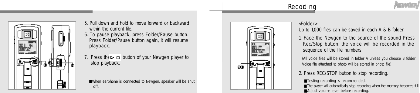 2 1Re c o rd i n g&lt; F o l d e r &gt;Up to 1,000 files can be saved in each A &amp; B folder.1. Face the Newgen to the source of the sound PressRec/Stop button, the voice will be recorded in thesequence of the file numbers.(All voice files will be stored in folder A unless you choose B folder.Voice file attached to photo will be stored in photo file)2. Press REC/STOP button to stop recording.■Testing recording is recommended.■The player will automatically stop recording when the memory becomes full.■Adjust volume level before recording.2 05. Pull down and hold to move forward or backwardwithin the current file.6. To pause playback, press Folder/Pause button.Press Folder/Pause button again, it will resumep l a y b a c k .7. Press the   /   button of your Newgen player tostop playback.■When earphone is connected to Newgen, speaker will be shuto f f .