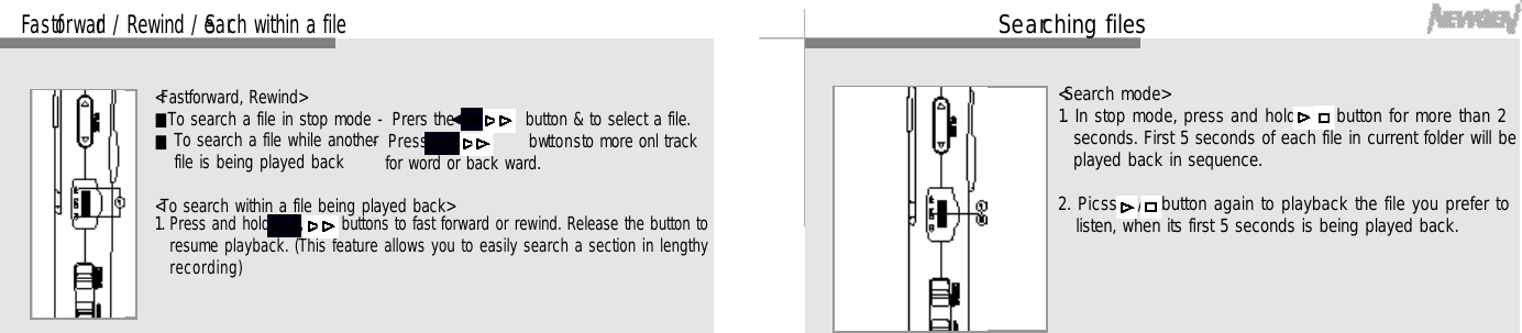 2 7Se a rching files&lt;Search mode&gt;1. In stop mode, press and hold /   button for more than 2seconds. First 5 seconds of each file in current folder will beplayed back in sequence.2. Picss   /   button again to playback the file you prefer tolisten, when its first 5 seconds is being played back.2 6Fa s t fo rw a rd / Rewind / Se a rch within a file&lt;Fastforward, Rewind&gt;■To search a file in stop mode - Prers the      ,     button &amp; to select a file.■- Press       ,      b wtt o n sto more onl trackfor word or back ward. &lt;To search within a file being played back&gt;1. Press and hold,      buttons to fast forward or rewind. Release the button toresume playback. (This feature allows you to easily search a section in lengthyr e c o r d i n g )To search a file while anotherfile is being played back