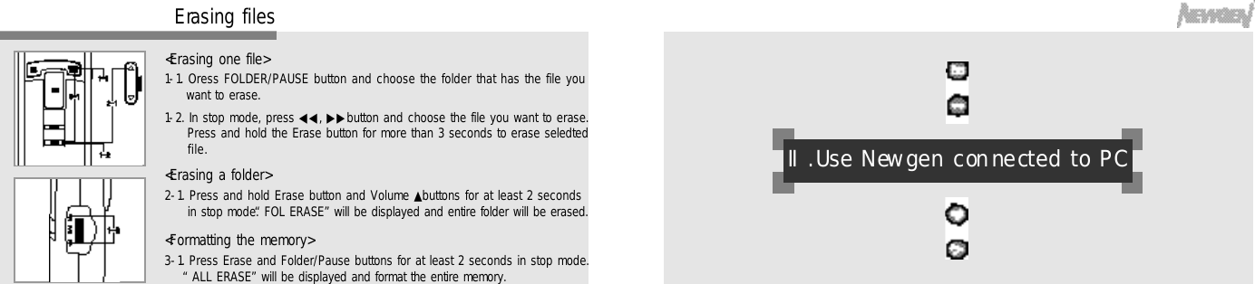 3 0E rasing files1-1. Oress FOLDER/PAUSE button and choose the folder that has the file youwant to erase.1-2. In stop mode, press ◀◀, ▶▶button and choose the file you want to erase.Press and hold the Erase button for more than 3 seconds to erase seledtedf i l e .2-1. Press and hold Erase button and Volume ▲buttons for at least 2 secondsin stop mode. “FOL ERASE”will be displayed and entire folder will be erased.3-1. Press Erase and Folder/Pause buttons for at least 2 seconds in stop mode.“ALL ERASE”will be displayed and format the entire memory.&lt;Erasing one file&gt;&lt;Erasing a folder&gt;&lt;Formatting the memory&gt;Ⅱ. Use New gen con ne cted to PC