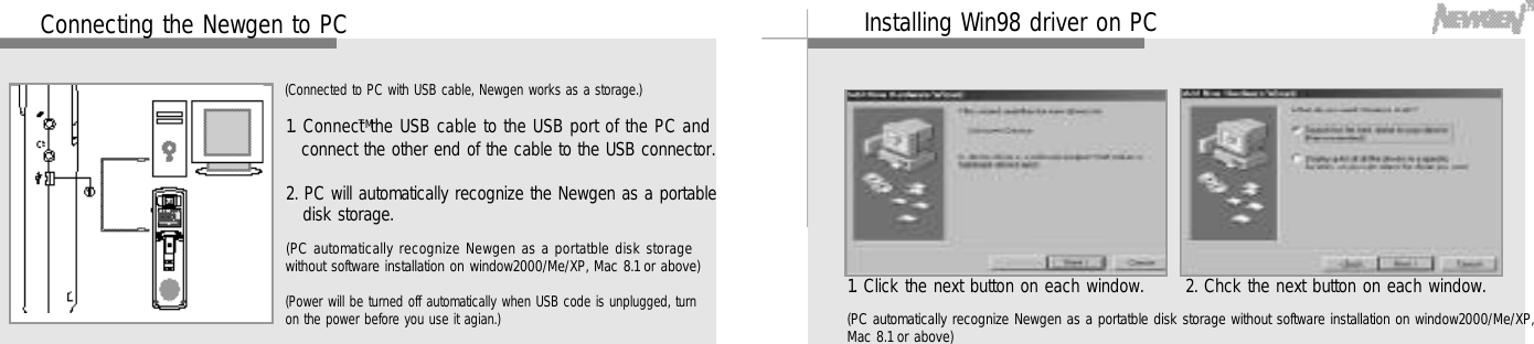 3 3Installing Win98 driver on PC1. Click the next button on each window. 2. Chck the next button on each window.(PC automatically recognize Newgen as a portatble disk storage without software installation on window2000/Me/XP,Mac 8.1 or above)3 2Connecting the Newgen to PC1. Connect the USB cable to the USB port of the PC andconnect the other end of the cable to the USB connector.2. PC will automatically recognize the Newgen as a portabledisk storage.(Connected to PC with USB cable, Newgen works as a storage.)(Power will be turned off automatically when USB code is unplugged, turnon the power before you use it agian.)(PC automatically recognize Newgen as a portatble disk storagewithout software installation on window2000/Me/XP, Mac 8.1 or above)T M