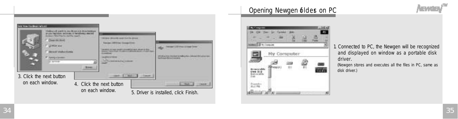 3 5Opening Newgen fo l d e rs on PC1. Connected to PC, the Newgen will be recognizedand displayed on window as a portable diskd r i v e r .(Newgen stores and executes all the files in PC, same asdisk driver.)3 43. Click the next button on each window. 4. Click the next buttonon each window. 5. Driver is installed, click Finish.