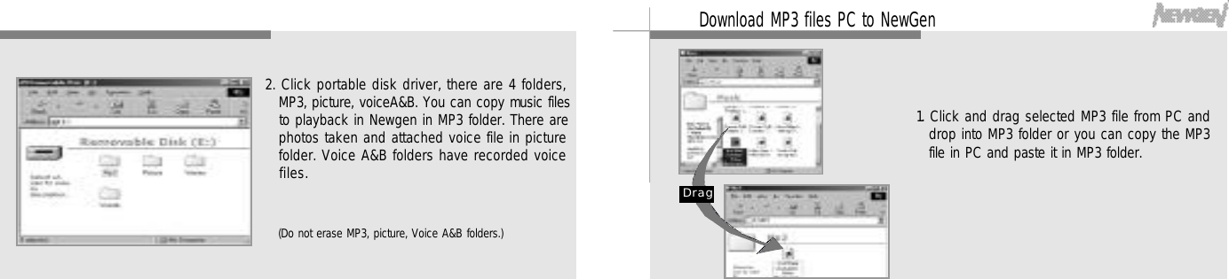 3 7Download MP3 files PC to NewGen1. Click and drag selected MP3 file from PC anddrop into MP3 folder or you can copy the MP3file in PC and paste it in MP3 folder.D r a g3 62. Click portable disk driver, there are 4 folders,MP3, picture, voiceA&amp;B. You can copy music filesto playback in Newgen in MP3 folder. There arephotos taken and attached voice file in picturefolder. Voice A&amp;B folders have recorded voicef i l e s .(Do not erase MP3, picture, Voice A&amp;B folders.)