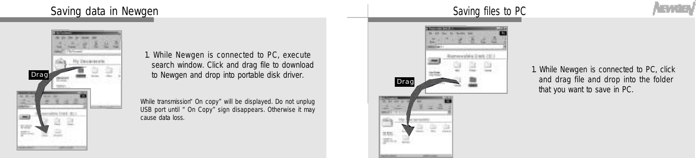 3 91. While Newgen is connected to PC, clickand drag file and drop into the folderthat you want to save in PC.Saving files to PCD r a g3 8Saving data in Newgen1. While Newgen is connected to PC, executesearch window. Click and drag file to downloadto Newgen and drop into portable disk driver.D r a gWhile transmission “On copy”will be displayed. Do not unplugUSB port until “On Copy”sign disappears. Otherwise it maycause data loss.