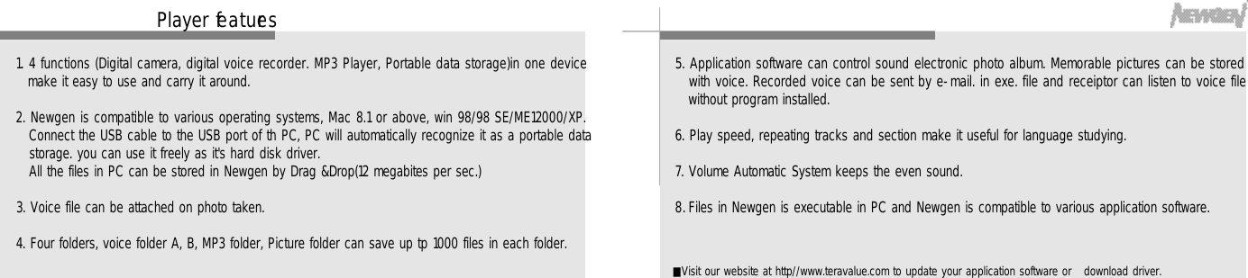 Player fe a t u re s4 51. 4 functions (Digital camera, digital voice recorder. MP3 Player, Portable data storage)in one devicemake it easy to use and carry it around.2. Newgen is compatible to various operating systems, Mac 8.1 or above, win 98/98 SE/ME12000/XP.Connect the USB cable to the USB port of th PC, PC will automatically recognize it as a portable datastorage. you can use it freely as it&apos;s hard disk driver.All the files in PC can be stored in Newgen by Drag &amp;Drop(12 megabites per sec.)3. Voice file can be attached on photo taken.4. Four folders, voice folder A, B, MP3 folder, Picture folder can save up tp 1000 files in each folder. 5. Application software can control sound electronic photo album. Memorable pictures can be storedwith voice. Recorded voice can be sent by e-mail. in exe. file and receiptor can listen to voice filewithout program installed.6. Play speed, repeating tracks and section make it useful for language studying.7. Volume Automatic System keeps the even sound.8. Files in Newgen is executable in PC and Newgen is compatible to various application software. ■Visit our website at http//www.teravalue.com to update your application software or   download driver.