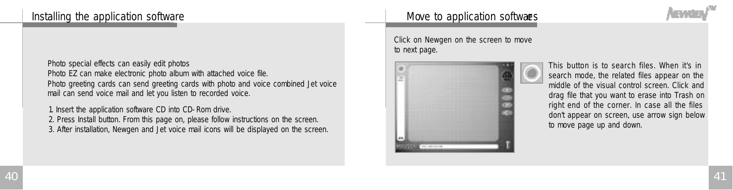 4 1M ove to application software sThis button is to search files. When it&apos;s insearch mode, the related files appear on themiddle of the visual control screen. Click anddrag file that you want to erase into Trash onright end of the corner. In case all the filesdon&apos;t appear on screen, use arrow sign belowto move page up and down.Click on Newgen on the screen to moveto next page.4 0Installing the application softwarePhoto special effects can easily edit photosPhoto EZ can make electronic photo album with attached voice file.Photo greeting cards can send greeting cards with photo and voice combined Jet voicemail can send voice mail and let you listen to recorded voice.1. Insert the application software CD into CD-Rom drive.2. Press Install button. From this page on, please follow instructions on the screen.3. After installation, Newgen and Jet voice mail icons will be displayed on the screen. 