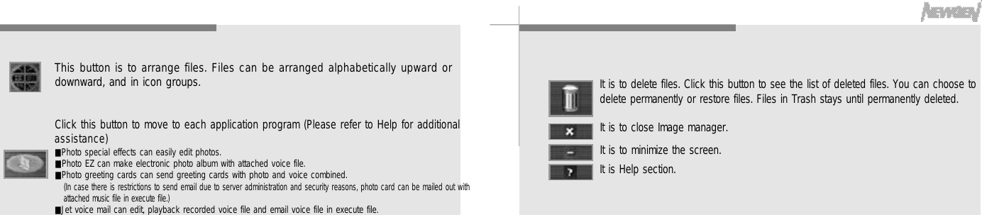 4 3It is to delete files. Click this button to see the list of deleted files. You can choose todelete permanently or restore files. Files in Trash stays until permanently deleted.It is to close Image manager.It is to minimize the screen.It is Help section.4 2This button is to arrange files. Files can be arranged alphabetically upward ordownward, and in icon groups.Click this button to move to each application program (Please refer to Help for additionala s s i s t a n c e )■Photo special effects can easily edit photos.■Photo EZ can make electronic photo album with attached voice file.■Photo greeting cards can send greeting cards with photo and voice combined.(In case there is restrictions to send email due to server administration and security reasons, photo card can be mailed out withattached music file in execute file.)■Jet voice mail can edit, playback recorded voice file and email voice file in execute file.