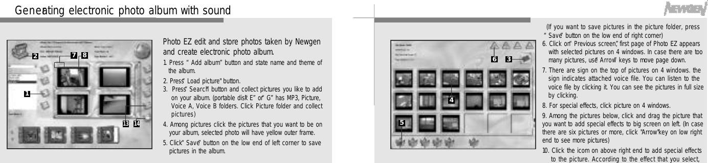 4 4Photo EZ edit and store photos taken by Newgenand create electronic photo album.1. Press “Add album”button and state name and theme ofthe album.2. Press “Load picture&quot; button.3.  Press “S e a r c h”button and collect pictures you like to addon your album. (portable disk “E”or “G”has MP3, Picture,Voice A, Voice B folders. Click Picture folder and collectp i c t u r e s )4. Among pictures click the pictures that you want to be onyour album, selected photo will have yellow outer frame.5. Click “S a v e”button on the low end of left corner to savepictures in the album.G e n e rating electronic photo album with sound127 81 3 1 44 5(If you want to save pictures in the picture folder, press“S a v e”button on the low end of right corner)6. Click on “Previous screen”, first page of Photo EZ appearswith selected pictures on 4 windows. In case there are toomany pictures, use “A r r o w”keys to move page down.7. There are sign on the top of pictures on 4 windows. thesign indicates attached voice file. You can listen to thevoice file by clicking it. You can see the pictures in full sizeby clicking.8. For special effects, click picture on 4 windows.9. Among the pictures below, click and drag the picture thatyou want to add special effects to big screen on left. (In casethere are six pictures or more, click &quot;Arrow&quot;key on low rightend to see more pictures)10. Click the icom on above right end to add special effectsto the picture. According to the effect that you select,3645