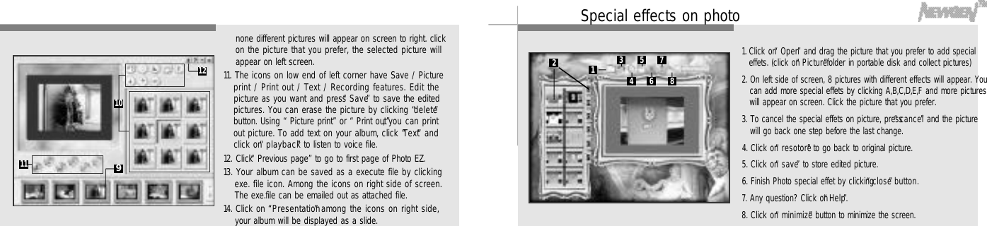 4 74 6none different pictures will appear on screen to right. clickon the picture that you prefer, the selected picture willappear on left screen.11. The icons on low end of left corner have Save / Pictureprint / Print out / Text / Recording features. Edit thepicture as you want and press “S a v e”to save the editedpictures. You can erase the picture by clicking “d e l e t e”button. Using “Picture print”or “Print out”, you can printout picture. To add text on your album, click “T e x t”a n dclick on “p l a y b a c k”to listen to voice file.12. Click “Previous page”to go to first page of Photo EZ.13. Your album can be saved as a execute file by clickingexe. file icon. Among the icons on right side of screen.The exe.file can be emailed out as attached file.14. Click on “P r e s e n t a t i o n”among the icons on right side,your album will be displayed as a slide.1 . Click on “O p e n”and drag the picture that you prefer to add specialeffets. (click on “P i c t u r e”folder in portable disk and collect pictures)2. On left side of screen, 8 pictures with different effects will appear. Youcan add more special effets by clicking A,B,C,D,E,F and more pictureswill appear on screen. Click the picture that you prefer.3. To cancel the special effets on picture, press “c a n c e l”and the picturewill go back one step before the last change.4. Click on “r e s o t o r e”to go back to original picture.5. Click on “s a v e”to store edited picture.6. Finish Photo special effet by clicking “c l o s e”b u t t o n .7. Any question? Click on “H e l p”.8. Click on “m i n i m i z e”button to minimize the screen.91 01 11 2 13456782Special effects on photo