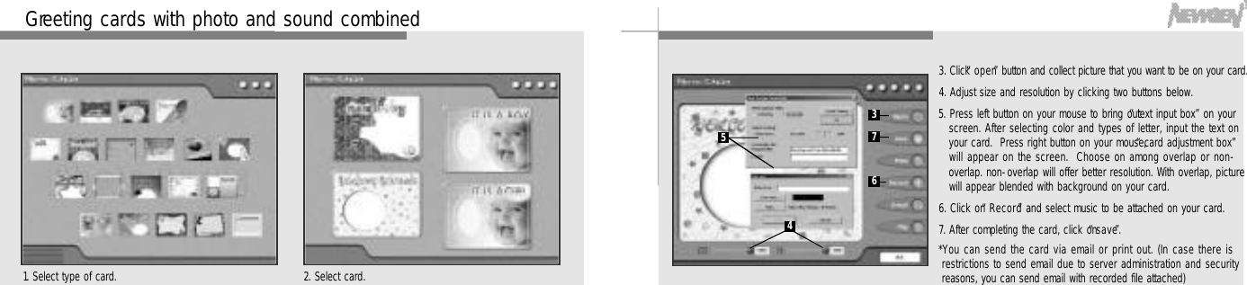 4 8 4 9G reeting cards with photo and sound combined1. Select type of card. 2. Select card.3. Click “o p e n”button and collect picture that you want to be on your card.4. Adjust size and resolution by clicking two buttons below.5. Press left button on your mouse to bring out “text input box”on yourscreen. After selecting color and types of letter, input the text onyour card.  Press right button on your mouse, “card adjustment box”will appear on the screen.  Choose on among overlap or non-overlap. non-overlap will offer better resolution. With overlap, picturewill appear blended with background on your card.6. Click on “R e c o r d”and select music to be attached on your card.7. After completing the card, click on “s a v e”.*You can send the card via email or print out. (In case there isrestrictions to send email due to server administration and securityreasons, you can send email with recorded file attached)34576