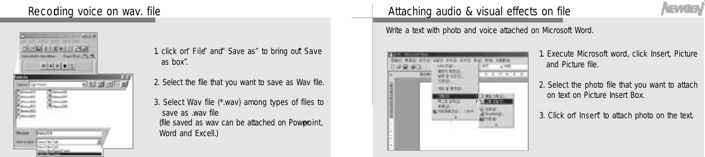 5 2Re c o rding voice on wav. file1. click on “F i l e”and “Save as”to bring out “S a v eas box”.2. Select the file that you want to save as Wav file.3. Select Wav file (*.wav) among types of files tosave as .wav file(file saved as wav can be attached on Powerp o i n t ,Word and Excell.)5 3Attaching audio &amp; visual effects on file1. Execute Microsoft word, click Insert, Pictureand Picture file.2. Select the photo file that you want to attachon text on Picture Insert Box. 3. Click on “I n s e r t”to attach photo on the text.Write a text with photo and voice attached on Microsoft Word.