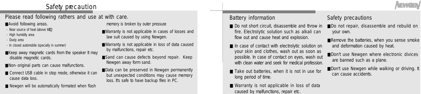 5 75 6Battery information■Do not short circuit, disassemble and throw infire. Electrolytic solution such as alkali canflow out and cause heat and explosion.■In case of contact with electrolytic solution onyour skin and clothes, wash out as soon aspossible. In case of contact on eyes, wash outwith clean water and seek for medical profession.■Take out batteries, when it is not in use forlong period of time.■Warranty is not applicable in loss of datacaused by malfunctions, repair etc.Safety precautions■Do not repair, disassemble and rebuild onyour own.■Remove the batteries, when you sense smokeand deformation caused by heat.■Don&apos;t use Newgen where electronic divicesare banned such as a plane.■Don&apos;t use Newgen while walking or driving. Itcan cause accidents.Sa fe ty pre c a u t i o n■Avoid following areas.- Near source of heat (above 60°C )- High humidity area      - Dusty area- In closed automobile (specially in summer)■Keep away magnetic cards from the speaker It maydisable magnetic cards.■Non-original parts can cause malfunctions. ■Connect USB cable in stop mode, otherwise it cancause data loss.■Newgen will be automatically formated when flashmemory is broken by outer pressure.■Warranty is not applicable in cases of losses andlaw suit caused by using Newgen.■Warranty is not applicable in loss of data causedby malfunctions, repair etc.■Sand can cause defects beyond repair.  KeepNewgen away form sand.■Data can be preserved in Newgen permanentlybut unexpected conditions may cause memoryloss. It&apos;s safe to have backup files in PC.Please read following rathers and use at with care.