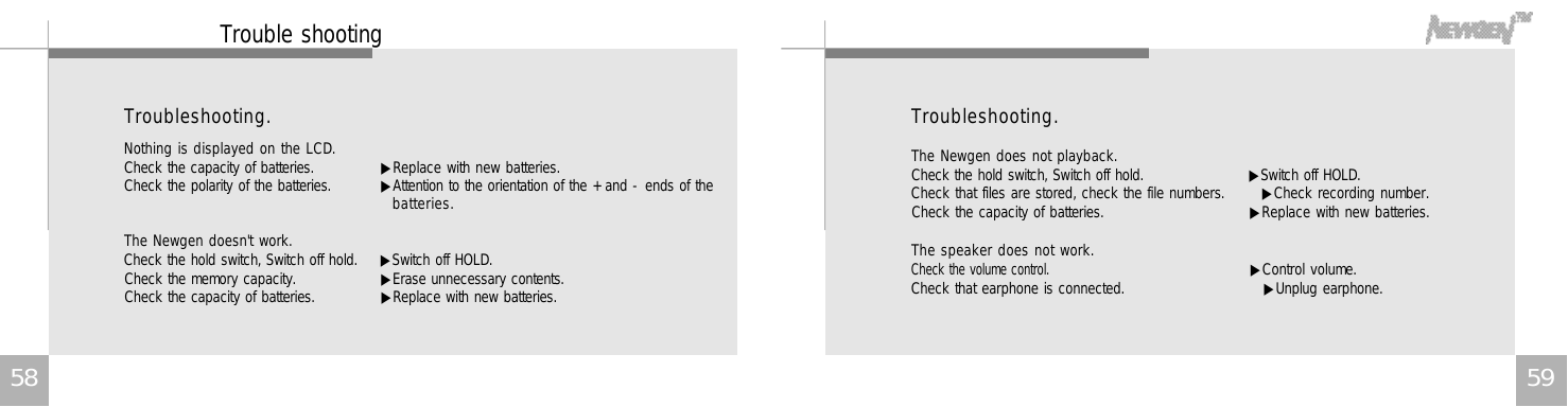 5 95 8T r o u b l e s h o o t i n g .The Newgen does not playback.Check the hold switch, Switch off hold.       ▶Switch off HOLD.Check that files are stored, check the file numbers.       ▶Check recording number.Check the capacity of batteries.                       ▶Replace with new batteries.The speaker does not work.Check the volume control.    ▶Control volume.Check that earphone is connected.                          ▶Unplug earphone.T r o u b l e s h o o t i n g .Nothing is displayed on the LCD.Check the capacity of batteries.      ▶Replace with new batteries.Check the polarity of the batteries.   ▶Attention to the orientation of the + and - ends of theb a t t e r i e s .The Newgen doesn&apos;t work.Check the hold switch, Switch off hold.  ▶Switch off HOLD.Check the memory capacity.  ▶Erase unnecessary contents.Check the capacity of batteries.    ▶Replace with new batteries.Trouble shooting