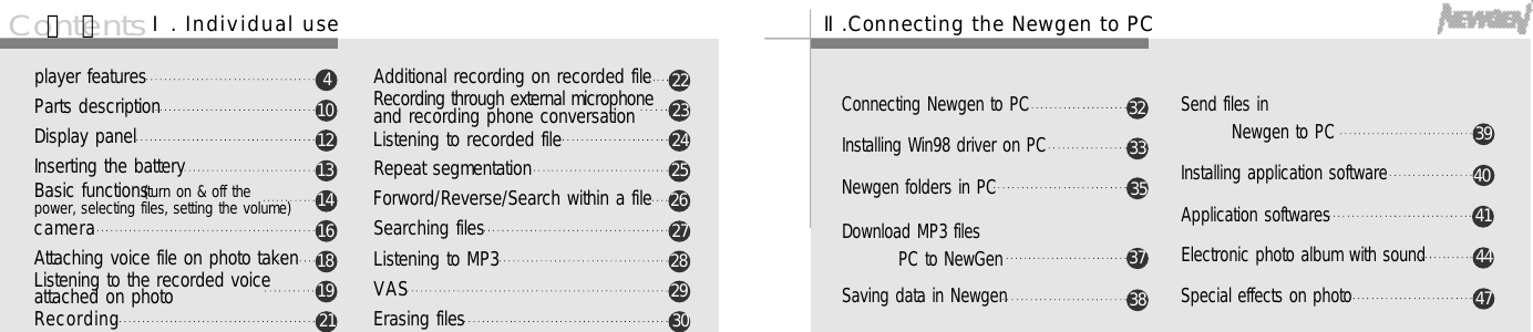6 7C o n t e n t splayer featuresParts descriptionDisplay panelInserting the batteryBasic functions(turn on &amp; off the power, selecting files, setting the volume) c a m e r aAttaching voice file on photo takenListening to the recorded voice attached on photoR e c o r d i n gAdditional recording on recorded fileRecording through external microphoneand recording phone conversationListening to recorded fileRepeat segmentationForword/Reverse/Search within a fileSearching filesListening to MP3V A SErasing files41 01 21 31 41 61 81 92 12 22 32 42 52 62 72 82 93 0목 차Ⅰ. Individual use Ⅱ.Connecting the Newgen to PCConnecting Newgen to PCInstalling Win98 driver on PCNewgen folders in PCDownload MP3 files PC to NewGenSaving data in NewgenSend files in Newgen to PCInstalling application softwareApplication softwaresElectronic photo album with soundSpecial effects on photo3 24 13 34 43 54 73 73 83 94 0