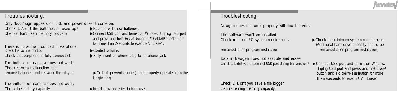 6 16 0Troubleshooting .Newgen does not work properly with low batteries.The software won&apos;t be installed.Check minimum PC system requirements.  ▶Check the minimum system requirements.(Additional hard drive capacity should be remained after program installation                            remained after program installation)Data in Newgen does not execute and erase.Check 1. Didn&apos;t you disconnect USB port during transmission? ▶Connect USB port and format on Window. Unplug USB port and press and hold “E r a s e”button and “F o l d e r / P a u s e”button for more    t h a n2seconds to execute “All Erase”.Check 2. Didn&apos;t you save a file biggerthan remaining memory capacity.T r o u b l e s h o o t i n g .Only &quot;boot&quot; sign appears on LCD and power doesn&apos;t come on.Check 1. Aren&apos;t the batteries all used up?  ▶Replace with new batteries.Check2. Isn&apos;t flash memory broken? ▶Connect USB port and format on Window.  Unplug USB portand press and hold “E r a s e”button and“F o l d e r/ P a u s e”b u t t o nfor more than 2seconds to execute “All Erase”.There is no audio produced in earphone.Check the volume control.    ▶Control volume.Check that earphone is fully connected. ▶Fully insert earphone plug to earphone jack.The buttons on camera does not work.Check camera malfunction and remove batteries and re-work the player              ▶Cutt off power(batteries) and properly operate from theb e g i n n i n g .The buttons on camera does not work.Check the battery capacity. ▶Insert new batteries before use.