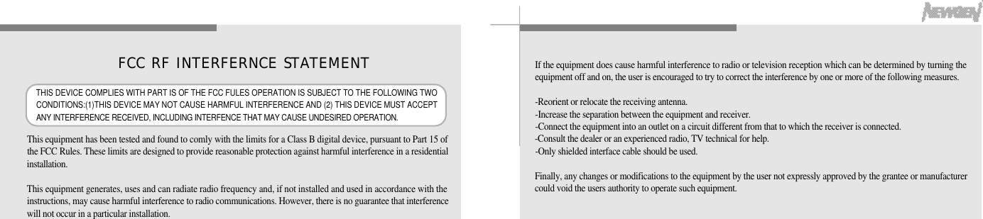 6564This equipment has been tested and found to comly with the limits for a Class B digital device, pursuant to Part 15 ofthe FCC Rules. These limits are designed to provide reasonable protection against harmful interference in a residentiali n s t a l l a t i o n .This equipment generates, uses and can radiate radio frequency and, if not installed and used in accordance with theinstructions, may cause harmful interference to radio communications. However, there is no guarantee that interferencewill not occur in a particular installation.If the equipment does cause harmful interference to radio or television reception which can be determined by turning theequipment off and on, the user is encouraged to try to correct the interference by one or more of the following measures.-Reorient or relocate the receiving antenna.-Increase the separation between the equipment and receiver.-Connect the equipment into an outlet on a circuit different from that to which the receiver is connected.-Consult the dealer or an experienced radio, TV technical for help.-Only shielded interface cable should be used.Finally, any changes or modifications to the equipment by the user not expressly approved by the grantee or manufacturercould void the users authority to operate such equipment.FCC RF INTERFERNCE STATEMENTTHIS DEVICE COMPLIES WITH PART IS OF THE FCC FULES OPERATION IS SUBJECT TO THE FOLLOWING TWOCONDITIONS:(1)THIS DEVICE MAY NOT CAUSE HARMFUL INTERFERENCE AND (2) THIS DEVICE MUST ACCEPTANY INTERFERENCE RECEIVED, INCLUDING INTERFENCE THAT MAY CAUSE UNDESIRED OPERATION.