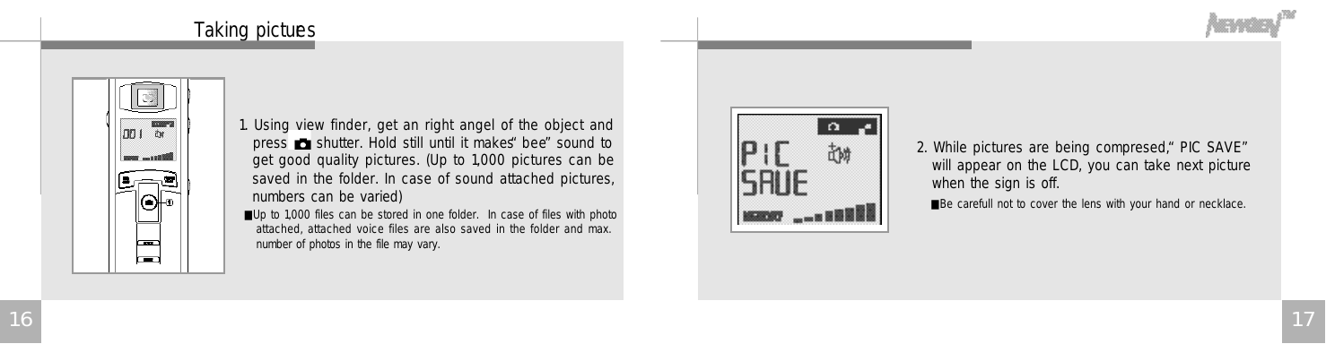 1 7Taking picture s1. Using view finder, get an right angel of the object andpress     shutter. Hold still until it makes “b e e”sound toget good quality pictures. (Up to 1,000 pictures can besaved in the folder. In case of sound attached pictures,numbers can be varied)2. While pictures are being compresed, “PIC SAVE”will appear on the LCD, you can take next picturewhen the sign is off.■Up to 1,000 files can be stored in one folder.  In case of files with photoattached, attached voice files are also saved in the folder and max.number of photos in the file may vary. ■Be carefull not to cover the lens with your hand or necklace.1 6