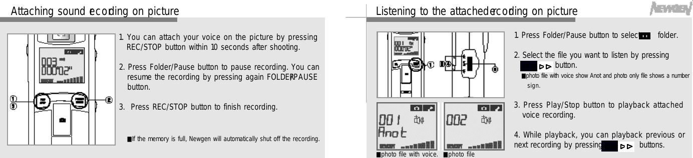 1 9Listening to the attached re c o rding on picture1. Press Folder/Pause button to select      folder. 2. Select the file you want to listen by pressing ,      button.■photo file with voice show Anot and photo only file shows a numbers i g n .3. Press Play/Stop button to playback attachedvoice recording.4. While playback, you can playback previous ornext recording by pressing      ,      buttons.■photo file with voice. ■photo file1 8Attaching sound re c o rding on picture1. You can attach your voice on the picture by pressingREC/STOP button within 10 seconds after shooting.2. Press Folder/Pause button to pause recording. You canresume the recording by pressing again FOLDER/ P A U S Ebutton. 3.  Press REC/STOP button to finish recording.■If the memory is full, Newgen will automatically shut off the recording.