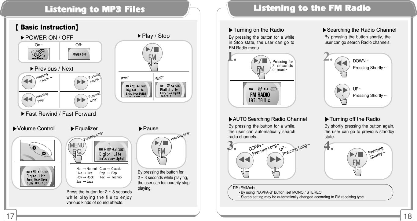 1817LLiisstteenniinngg ttoo MMPP33 FFiilleess▶Equalizer ▶Pause▶Volume ControlBy pressing the button for 2 ~ 3 seconds while playing,the user can temporarily stopplaying. Press the button for 2 ~ 3 secondswhile playing the file to enjoyvarious kinds of sound effects. Pressing long~▶POWER ON / OFF▶Previous / Next▶Fast Rewind / Fast Forward▶Play / StopPressing Shortly~Play~Stop~Pressing Shortly~Pressing long~Pressing long~On~ Off~【Basic Instruction】2.LLiisstteenniinngg ttoo tthhee FFMM RRaaddiioo▶Turning off the Radio             ▶Turning on the RadioBy pressing  the button shortly,  theuser can go search Radio channels. By pressing the button for a while,the user can automatically searchradio channels. ▶AUTO Searching Radio Channel ▶Searching the Radio ChannelBy pressing the button for a whilein Stop state, the user can go toFM Radio menu. By shortly pressing the button again,the user can go to previous standbystate.Pressing Shortly~DOWN ~UP ~Pressing Long~Pressing Long~1.3. 4.Pressing for3  secondsor more~Pressing Shortly~DOWN ~UP~Pressing Shortly~TIP : FM Mode- By using ‘NAVI/A-B’ Button, set MONO / STEREO- Stereo setting may be automatically changed according to FM receiving type.Nor  →Normal Clac →Classic  Live →Live Pop →PopRok →Rock Tec →TechnoJaz  →Jazz   Pressing long~