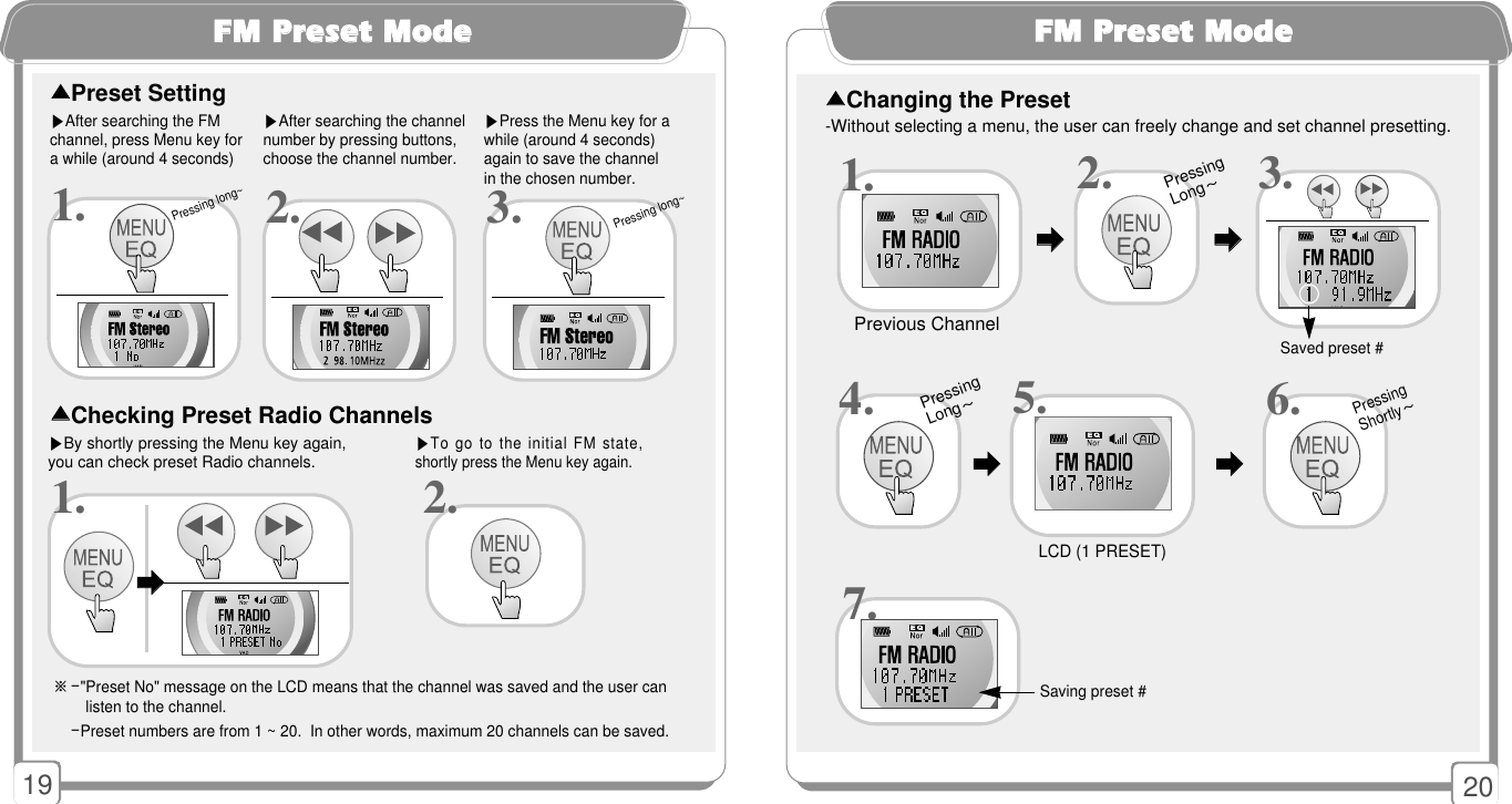 2019FFMM PPrreesseett MMooddee※-&quot;Preset No&quot; message on the LCD means that the channel was saved and the user can  listen to the channel. -Preset numbers are from 1 ~ 20.  In other words, maximum 20 channels can be saved. ▶After searching the FMchannel, press Menu key for a while (around 4 seconds)▶After searching the channelnumber by pressing buttons,choose the channel number.▶Press the Menu key for awhile (around 4 seconds)again to save the channelin the chosen number. 1.▶By shortly pressing the Menu key again,you can check preset Radio channels. 1.▲▲Preset Setting▲▲Checking Preset Radio Channels▶To go to the initial FM state,shortly press the Menu key again. 2.󳃨󳃨Pressing long~FFMM PPrreesseett MMooddee-Without selecting a menu, the user can freely change and set channel presetting.▲▲Changing the Preset 5.Previous ChannelSaved preset #Saving preset #LCD (1 PRESET)3.2.Pressing Long~4. 6.1.7.󳃨󳃨󳃨󳃨󳃨󳃨󳃨󳃨Pressing Shortly~Pressing Long~2. 3.Pressing long~